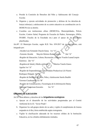 47
a. Preside la Comisión de Derechos del Niño y Adolescente del Concejo
Escolar.
b. Organiza y ejecuta actividades de promoción y defensa de los derechos de
los(as) niños(as) y adolescentes de su centro educativo en coordinación con la
DEMUNA de su distrito.
c. Coordina con instituciones afines (DEMUNAs, Municipalidades, Policía
Escolar, Centros Salud, Programa de Escuelas de Padres, Serenazgos, ONGs,
INABIF, Fiscalía de la Encañada etc.) para el apoyo de las actividades
planificadas.
Art.49°. El Municipio Escolar, según R.D. Nro. 039-2017 de reconocimiento, está
integrado por:
-Alcalde Luis Fernando Chacón Garay 1ro “A”
-Teniente Alcalde Maycler Dolores Rudas Aguilar 2do “A”
-Regidor de Educación, Cultura, Recreación y Deporte Yoselin LuanaCerquin
Gutiérrez. 2do “A”
-Regidora de Salud y Medio ambiente Maritza Yanela Llanos
Aguilar.1ro “A”
-Regidor de Emprendimiento y Actividades Productivas Lili Noemi
Rodriguez Delgado 3ro “A”
-Regidor de Derechos del Niño, Niña y Adolescente Sarela Jhudith
Terrones Casahuamán 1ro “B”
-Regidor de Comunicación y Tecnologías de la Información Danny
Jhanatan Chuquiruna Gonzales 3ro “A”
ÓRGANO DE EJECUCIÓN
Art.50°. Son deberes y derechos de los brigadieres ecológicos
a. Apoyar en el desarrollo de las actividades programadas por el Comité
Ambiental de la I.E. “Javier Prado”.
b. Organizar los sub-grupos dentro de su aula y vigilar el cumplimiento de latarea
asignada en el día y hora establecida según cronograma.
c. Vigilar la clasificación adecuada de los recursos sólidos de la Institución
Educativa, en los cilindros debidamente rotulados.
 
