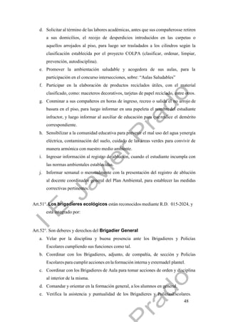 48
d. Solicitar al término de las labores académicas, antes que sus compañerosse retiren
a sus domicilios, el recojo de desperdicios introducidos en las carpetas o
aquellos arrojados al piso, para luego ser trasladados a los cilindros según la
clasificación establecida por el proyecto COLPA (clasificar, ordenar, limpiar,
prevención, autodisciplina).
e. Promover la ambientación saludable y acogedora de sus aulas, para la
participación en el concurso intersecciones, sobre: “Aulas Saludables”
f. Participar en la elaboración de productos reciclados útiles, con el material
clasificado, como: maceteros decorativos, tarjetas de papel reciclado, entre otros.
g. Conminar a sus compañeros en horas de ingreso, recreo o salida el no arrojo de
basura en el piso, para luego informar en una papeleta el nombre del estudiante
infractor, y luego informar al auxiliar de educación para querealice el demérito
correspondiente.
h. Sensibilizar a la comunidad educativa para prevenir el mal uso del agua yenergía
eléctrica, contaminación del suelo, cuidado de las áreas verdes para convivir de
manera armónica con nuestro medio ambiente.
i. Ingresar información al registro de ablución, cuando el estudiante incumpla con
las normas ambientales establecidas.
j. Informar semanal o mensualmente con la presentación del registro de ablución
al docente coordinador general del Plan Ambiental, para establecer las medidas
correctivas pertinentes.
Art.51°. Los brigadieres ecológicos están reconocidos mediante R.D. 015-2024, y
está integrado por:
Art.52°. Son deberes y derechos del Brigadier General
a. Velar por la disciplina y buena presencia ante los Brigadieres y Policías
Escolares cumpliendo sus funciones como tal.
b. Coordinar con los Brigadieres, adjunto, de compañía, de sección y Policías
Escolares para cumplir acciones en la formación interna yexternadel plantel.
c. Coordinar con los Brigadieres de Aula para tomar acciones de orden y disciplina
al interior de la misma.
d. Comandar y orientar en la formación general, a los alumnos en general.
e. Verifica la asistencia y puntualidad de los Brigadieres y PolicíasEscolares.
 