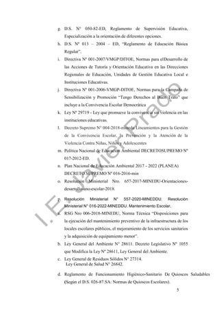 5
g. D.S. N° 050-82-ED, Reglamento de Supervisión Educativa,
Especialización a la orientación de diferentes opciones.
h. D.S. Nº 013 – 2004 – ED, “Reglamento de Educación Básica
Regular”.
i. Directiva Nº 001-2007/VMGP/DITOE, Normas para elDesarrollo de
las Acciones de Tutoría y Orientación Educativa en las Direcciones
Regionales de Educación, Unidades de Gestión Educativa Local e
Instituciones Educativas.
j. Directiva Nº 001-2006-VMGP-DITOE, Normas para la Campaña de
Sensibilización y Promoción “Tengo Derechos al Buen Trato” que
incluye a la Convivencia Escolar Democrática
k. Ley Nº 29719 - Ley que promueve la convivencia sin violencia en las
instituciones educativas.
l. Decreto Supremo N° 004-2018-minedu Lineamientos para la Gestión
de la Convivencia Escolar, la Prevención y la Atención de la
Violencia Contra Niñas, Niños y Adolescentes
m. Política Nacional de Educación Ambiental DECRETOSUPREMO Nº
017-2012-ED.
n. Plan Nacional de Educación Ambiental 2017 - 2022 (PLANEA)
DECRETO SUPREMO Nº 016-2016-min
o. Resolución Ministerial Nro. 657-2017-MINEDU-Orientaciones-
desarrollo-ano-escolar-2018.
p. Resolución Ministerial N° 557-2020-MINEDDU. Resolución
Ministerial N° 016-2022-MINEDDU. Mantenimiento Escolar.
a. RSG Nro 006-2018-MINEDU, Norma Técnica “Disposiciones para
la ejecución del mantenimiento preventivo de la infraestructura de los
locales escolares públicos, el mejoramiento de los servicios sanitarios
y la adquisición de equipamiento menor”.
b. Ley General del Ambiente N° 28611. Decreto Legislativo Nº 1055
que Modifica la Ley Nº 28611, Ley General del Ambiente.
c. Ley General de Residuos Sólidos N° 27314.
Ley General de Salud N° 26842.
d. Reglamento de Funcionamiento Higiénico-Sanitario De Quioscos Saludables
(Según el D.S. 026-87.SA: Normas de Quioscos Escolares).
 