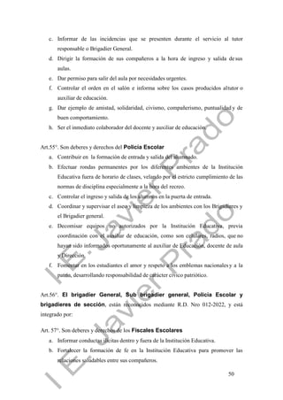 50
c. Informar de las incidencias que se presenten durante el servicio al tutor
responsable o Brigadier General.
d. Dirigir la formación de sus compañeros a la hora de ingreso y salida desus
aulas.
e. Dar permiso para salir del aula por necesidades urgentes.
f. Controlar el orden en el salón e informa sobre los casos producidos altutor o
auxiliar de educación.
g. Dar ejemplo de amistad, solidaridad, civismo, compañerismo, puntualidad y de
buen comportamiento.
h. Ser el inmediato colaborador del docente y auxiliar de educación.
Art.55°. Son deberes y derechos del Policía Escolar
a. Contribuir en la formación de entrada y salida del alumnado.
b. Efectuar rondas permanentes por los diferentes ambientes de la Institución
Educativa fuera de horario de clases, velando por el estricto cumplimiento de las
normas de disciplina especialmente a la hora del recreo.
c. Controlar el ingreso y salida de los alumnos en la puerta de entrada.
d. Coordinar y supervisar el aseo y limpieza de los ambientes con los Brigadieres y
el Brigadier general.
e. Decomisar equipos no autorizados por la Institución Educativa, previa
coordinación con el auxiliar de educación, como son celulares, radios, que no
hayan sido informados oportunamente al auxiliar de Educación, docente de aula
y Dirección.
f. Fomentar en los estudiantes el amor y respeto a los emblemas nacionalesy a la
patria, desarrollando responsabilidad de carácter cívico patriótico.
Art.56°. El brigadier General, Sub brigadier general, Policía Escolar y
brigadieres de sección, están reconocidos mediante R.D. Nro 012-2022, y está
integrado por:
Art. 57°. Son deberes y derechos de los Fiscales Escolares
a. Informar conductas ilícitas dentro y fuera de la Institución Educativa.
b. Fortalecer la formación de fe en la Institución Educativa para promover las
relaciones saludables entre sus compañeros.
 