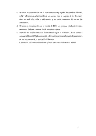 51
c. Difundir en coordinación con la alcaldesa escolar y regidor de derechos del niño,
niña y adolescente, el contenido de las normas para la vigenciade los deberes y
derechos del niño, niña y adolescente, y así evitar conductas ilícitas en los
estudiantes.
d. Orientar en coordinación con el comité de TOE, los casos de estudiantesfrente a
conductas ilícitas o en situación de inminente riesgo.
e. Impulsar las Buenas Prácticas Ambientales según el Método COLPA, dando a
conocer al Comité Medioambiental o Dirección su incumplimientode cualquiera
de los integrantes de la Institución Educativa.
f. Comunicar los delitos ambientales que se estuvieran cometiendo dentro
 