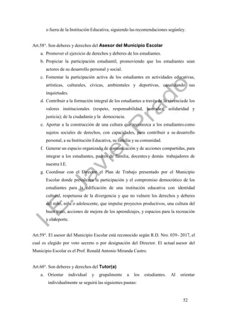 52
o fuera de la Institución Educativa, siguiendo las recomendaciones segúnley.
Art.58°. Son deberes y derechos del Asesor del Municipio Escolar
a. Promover el ejercicio de derechos y deberes de los estudiantes.
b. Propiciar la participación estudiantil, promoviendo que los estudiantes sean
actores de su desarrollo personal y social.
c. Fomentar la participación activa de los estudiantes en actividades educativas,
artísticas, culturales, cívicas, ambientales y deportivas, canalizando sus
inquietudes.
d. Contribuir a la formación integral de los estudiantes a través de la vivenciade los
valores institucionales (respeto, responsabilidad, honradez, solidaridad y
justicia); de la ciudadanía y la democracia.
e. Aportar a la construcción de una cultura que reconozca a los estudiantes como
sujetos sociales de derechos, con capacidades, para contribuir a su desarrollo
personal, a su Institución Educativa, su familia y su comunidad.
f. Generar un espacio organizado de comunicación y de acciones compartidas, para
integrar a los estudiantes, padres de familia, docentes y demás trabajadores de
nuestra I.E.
g. Coordinar con el Director el Plan de Trabajo presentado por el Municipio
Escolar donde prevalezca la participación y el compromiso democrático de los
estudiantes para la edificación de una institución educativa con identidad
cultural, respetuosa de la divergencia y que no vulnere los derechos y deberes
del niño, niña o adolescente, que impulse proyectos productivos, una cultura del
buen trato, acciones de mejora de los aprendizajes, y espacios para la recreación
y el deporte.
Art.59°. El asesor del Municipio Escolar está reconocido según R.D. Nro. 039- 2017, el
cual es elegido por voto secreto o por designación del Director. El actual asesor del
Municipio Escolar es el Prof. Ronald Antonio Miranda Castro.
Art.60°. Son deberes y derechos del Tutor(a)
a. Orientar individual y grupalmente a los estudiantes. Al orientar
individualmente se seguirá las siguientes pautas:
 