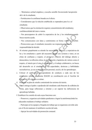 53
- Mostramos actitud empática y escucha sensible favoreciendo laexpresión
del o de la estudiante.
- Fortalecemos la confianza basada en el afecto.
- Consideramos que la relación establecida es reparadora para la o el
estudiante.
- Observamos que la orientación requiere consentimiento del estudiantey
confidencialidad del tutor o tutora.
- Nos preocupamos de cubrir la expectativa de las y los estudiantescuando
busca nuestra ayuda.
- Nos comunicamos con ideas y sentimientos en forma verbal o noverbal.
- Promovemos que el estudiante encuentre sus respuestas y asuma la
responsabilidad de decidir.
b. Al orientar grupalmente se atiende las necesidades, intereses y expectativas de
las y los estudiantes a partir del encuentro grupal con sututora o tutor, en un
clima de confianza y respeto; al promover a través del diálogo abierto y
democrático, la reflexión crítica, la participación y lapráctica de valores como el
respeto, el interés por el otro, la solidaridad y el trabajo colaborativo, en busca
del desarrollo en el estudiante de sus capacidades, destrezas y habilidades
socioafectivas, ya sea en su dimensión personal, social y de los aprendizajes.
c. Colocar el calificativo correspondiente de conducta a cada uno de los
estudiantes subidos al sistema SIAGIE en coordinación con el Auxiliar de
Educación los criterios a evaluar.
d. Presentar su plan de estudio conteniendo las sesiones de tutoría.
e. Hacer entrega al padre o apoderado del estudiante cada bimestre de suBoleta de
Notas, para luego reflexionar y orientar y así superar las deficiencias de
aprendizaje halladas.
f. Establecer los comités de aula cuyas funciones son:
- Promover y organizar actividades pendientes a lograr la autoformaciónde los
educandos mediante el trabajo solidario.
- Participar en los equipos y brigadas de trabajo que se organizan a nivelde aula
con el fin de mantener el mobiliario escolar del aula.
- Apoyar las actividades de promoción comunal.
 