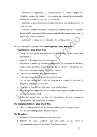 54
- Promover la organización y funcionamiento de clubes, agrupaciones
culturales, círculos de estudio y otros grupos que mejoren la participación,
rendimiento académico y liderazgo en el estudiante.
- Contribuir en el mejoramiento del orden, limpieza y buena disposición de los
enseres del aula.
- Informar a la Dirección, previa autorización, sobre las actividades a realizar
durante el año, y dar cuenta de los mismos, cuyos fondos sirvan para mejorar los
aprendizajes de los estudiantes.
- Colaborar y coordinar con los integrantes del comité de TOE.
Art 61°. Son deberes y derechos del Club de Ajedrez Check MateDel
Presidente del Club Check Mate
a. Cumplir y hacer cumplir a los integrantes las disposiciones legales,estatutarias y
reglamentarias.
b. Mantener el Reconocimiento Deportivo vigente.
c. Administrar económica y administrativamente el Club, utilizando sus fondos y
bienes exclusivamente en el cumplimiento de sus objetivos y de acuerdo a lo
dispuesto en las normas legales y el presente estatuto.
d. Convocar a las reuniones de Asamblea del Club.
e. Nombrar a un miembro de la Comisión Disciplinaria.
f. Dar un trato equitativo a todos los integrantes y respetar el ejercicio del
derecho de inspección de todos ellos.
g. Presentar a la Asamblea los informes y lo que ésta le solicite.
h. Velar porque los deportistas de sus registros, practiquen el deporte enforma
que no perjudique su salud.
i. Todas las demás que le fijen las disposiciones legales, estatutarias,
reglamentarias y los acuerdos de la Asamblea.
Del Vicepresidente del Club Check Mate
a. El Vice- Presidente sustituirá al Presidente en todos sus derechos ydeberes en
caso de vacancia temporaria o definitiva de este.
Del Secretario
a. Refrendar la firma del Presidente en todos los casos.
b. Redactar las actas, cuidando que ellas estén al día, llevar la
correspondencia y suscribir con su sola firma las citaciones.
 