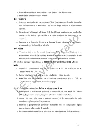 55
c. Hacer el escrutinio de las votaciones y dar lectura a los documentos.
d. Preparar los comunicados de Prensa.
Del Tesorero
a. Recaudar y custodiar de los fondos del Club. Es responsable de todos losfondos
que reciba mientras la Comisión Directiva no haya resuelto su colocación o
destino.
b. Depositar en la Sucursal del Banco de la República u otra institución similar, los
fondos de la entidad, que estarán a la orden conjunta del Presidente y del
Tesorero.
c. Presentar a la Comisión Directiva el balance de caja trimestral y otro para ser
considerado por la Asamblea cada año.
Del Vocal
a. Colaborar con todos los demás integrantes de la Comisión Directiva y se
encargará de tareas de Secretaría y Tesorería ante ausencia circunstancial de sus
titulares, dando cuenta a los mismos lo más pronto posible de lo actuado.
Art 62°. Son deberes y derechos de la asesor(a) del Club de Ajedrez Check
Mate
a. Establecer conjuntamente con los integrantes del Club Check Mate elPlan de
Trabajo Anual del Club.
b. Promover el deporte de ajedrez en los estudiantes y plana docente.
c. Coordinar con la Dirección las actividades programadas por el Club de
Ajedrez para su autorización, ejecución y apoyo.
Art 63°. Son deberes y derechos de los profesores de área
a. Participar en la elaboración, ejecución y evaluación del Plan Anual de Trabajo
(PAT), Reglamento Interno, Proyecto Educativo Institucional (PEI).
b. Contar con una ficha para el registro progresivo del desempeño de cada
estudiante según capacidades propuestas.
c. Elaborar la programación curricular analizando con sus compañeros el plan
más pertinente a la realidad de su aula.
d. Preparar material educativo en coordinación y colaboración de losestudiantes.
 