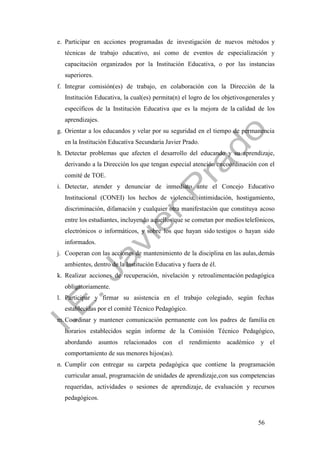 56
e. Participar en acciones programadas de investigación de nuevos métodos y
técnicas de trabajo educativo, así como de eventos de especialización y
capacitación organizados por la Institución Educativa, o por las instancias
superiores.
f. Integrar comisión(es) de trabajo, en colaboración con la Dirección de la
Institución Educativa, la cual(es) permita(n) el logro de los objetivosgenerales y
específicos de la Institución Educativa que es la mejora de la calidad de los
aprendizajes.
g. Orientar a los educandos y velar por su seguridad en el tiempo de permanencia
en la Institución Educativa Secundaria Javier Prado.
h. Detectar problemas que afecten el desarrollo del educando y su aprendizaje,
derivando a la Dirección los que tengan especial atención encoordinación con el
comité de TOE.
i. Detectar, atender y denunciar de inmediato ante el Concejo Educativo
Institucional (CONEI) los hechos de violencia, intimidación, hostigamiento,
discriminación, difamación y cualquier otra manifestación que constituya acoso
entre los estudiantes, incluyendo aquellos que se cometan por medios telefónicos,
electrónicos o informáticos, y sobre los que hayan sido testigos o hayan sido
informados.
j. Cooperan con las acciones de mantenimiento de la disciplina en las aulas,demás
ambientes, dentro de la Institución Educativa y fuera de él.
k. Realizar acciones de recuperación, nivelación y retroalimentación pedagógica
obligatoriamente.
l. Participar y firmar su asistencia en el trabajo colegiado, según fechas
establecidas por el comité Técnico Pedagógico.
m. Coordinar y mantener comunicación permanente con los padres de familia en
horarios establecidos según informe de la Comisión Técnico Pedagógico,
abordando asuntos relacionados con el rendimiento académico y el
comportamiento de sus menores hijos(as).
n. Cumplir con entregar su carpeta pedagógica que contiene la programación
curricular anual, programación de unidades de aprendizaje,con sus competencias
requeridas, actividades o sesiones de aprendizaje, de evaluación y recursos
pedagógicos.
 