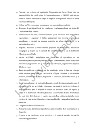 57
o. Presentar sus registros de evaluación bimestralmente, luego llenar bajo su
responsabilidad los calificativos de los estudiantes en el SIAGÍE, teniendo en
cuenta el área de estudios a su cargo, en un plazo no mayora los 20 días de haber
concluido el bimestre.
p. Utilizar las Tics como parte integrante de sus sesiones de aprendizaje.
q. Promover la participación de los estudiantes en el desarrollo de las fechas del
Calendario Cívico Escolar.
r. Interactuar con sus pares, colaborativamente y con iniciativa, para intercambiar
experiencias, y organizar el trabajo pedagógico para mejorar la enseñanza
aprendizaje, y construir de manera sostenible un clima democrático en la
Institución Educativa.
s. Proponer, individual y colectivamente, proyectos de investigación, innovación
pedagógica y mejora de la calidad del servicio educativo de la Institución
Educativa Javier Prado.
t. Insertar actividades pedagógicas que fortalezcan el aprendizaje en los
estudiantes para que puedan participar interna y externamente en los Concursos
Nacionales programados por el Ministerio de Educación, según Norma Técnica
del año en curso.
u. Resolver conflictos en diálogo con los estudiantes sobre la base de criterios
éticos, normas concertadas de convivencia, códigos culturales y mecanismos
pacíficos, basados en el afecto, la justicia, la confianza, el respeto mutuo y la
colaboración.
v. Asistir puntualmente a la Institución Educativa con la debida anticipación para el
cumplimiento de sus actividades educativas, insertando la huella del dedo en el
reloj electrónico para el registro de control de asistencia diaria de ingreso y
salida de la Institución Educativa; firmando y escribiendo el tema desarrollado
por cada hora de trabajo en el registro de control de asistencia diaria las horas
efectivas de clase según el horarioy registro establecido, y asignado al auxiliar de
educación.
w. Cumplir con el horario establecido.
x. Atender a padres de familia según horario consensuado y dado a conocerpor la
Dirección.
y. Orientar a los estudiantes sobre métodos y técnicas de estudio, formación
vocacional y profesional.
 