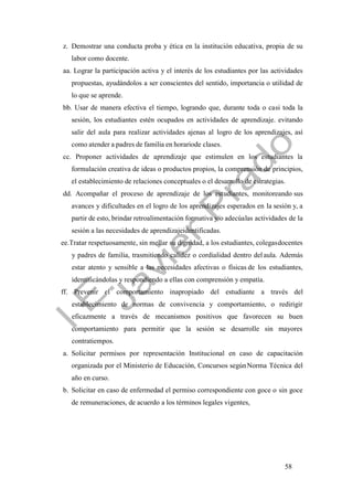 58
z. Demostrar una conducta proba y ética en la institución educativa, propia de su
labor como docente.
aa. Lograr la participación activa y el interés de los estudiantes por las actividades
propuestas, ayudándolos a ser conscientes del sentido, importancia o utilidad de
lo que se aprende.
bb. Usar de manera efectiva el tiempo, logrando que, durante toda o casi toda la
sesión, los estudiantes estén ocupados en actividades de aprendizaje. evitando
salir del aula para realizar actividades ajenas al logro de los aprendizajes, así
como atender a padres de familia en horariode clases.
cc. Proponer actividades de aprendizaje que estimulen en los estudiantes la
formulación creativa de ideas o productos propios, la comprensión de principios,
el establecimiento de relaciones conceptuales o el desarrollo de estrategias.
dd. Acompañar el proceso de aprendizaje de los estudiantes, monitoreando sus
avances y dificultades en el logro de los aprendizajes esperados en la sesión y, a
partir de esto, brindar retroalimentación formativa y/o adecúalas actividades de la
sesión a las necesidades de aprendizajeidentificadas.
ee.Tratar respetuosamente, sin mellar su dignidad, a los estudiantes, colegasdocentes
y padres de familia, trasmitiendo calidez o cordialidad dentro delaula. Además
estar atento y sensible a las necesidades afectivas o físicas de los estudiantes,
identificándolas y respondiendo a ellas con comprensión y empatía.
ff. Prevenir el comportamiento inapropiado del estudiante a través del
establecimiento de normas de convivencia y comportamiento, o redirigir
eficazmente a través de mecanismos positivos que favorecen su buen
comportamiento para permitir que la sesión se desarrolle sin mayores
contratiempos.
a. Solicitar permisos por representación Institucional en caso de capacitación
organizada por el Ministerio de Educación, Concursos segúnNorma Técnica del
año en curso.
b. Solicitar en caso de enfermedad el permiso correspondiente con goce o sin goce
de remuneraciones, de acuerdo a los términos legales vigentes,
 