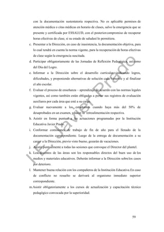 59
con la documentación sustentatoria respectiva. No es aplicable permisos de
atención médica o citas médicas en horario de clases, salvo la emergencia que se
presente y certificada por ESSALUD, con el posteriorcompromiso de recuperar
horas efectivas de clase, si su estado de saludasí lo permitiera.
c. Presentar a la Dirección, en caso de inasistencia, la documentación objetiva, para
lo cual tendrá en cuenta la norma vigente, para la recuperación de horas efectivas
de clase según la emergencia suscitada.
d. Participar obligatoriamente de las Jornadas de Reflexión Pedagógica, asícomo
del Día del Logro.
e. Informar a la Dirección sobre el desarrollo curricular, indicando logros,
dificultades, y proponiendo alternativas de solución cada bimestre y al finalizar
el año escolar.
f. Evaluar el proceso de enseñanza – aprendizaje de acuerdo con las normas legales
vigentes, así como también están obligados a portar sus registros de evaluación
auxiliares por cada área que esté a su cargo.
g. Evaluar nuevamente a los estudiantes cuando haya más del 50% de
desaprobados en un examen, y hacer la retroalimentación respectiva.
h. Asistir en forma puntual a las actuaciones programadas por la Institución
Educativa Javier Prado.
i. Conformar comisiones de trabajo de fin de año para el llenado de la
documentación correspondiente. Luego de la entrega de documentación a su
cargo a la Dirección, previo visto bueno, gozarán de vacaciones.
j. Asistir puntualmente a todas las sesiones que convoque el Director del plantel.
k. Los docentes de las áreas son los responsables directos del buen uso de los
medios y materiales educativos. Deberán informar a la Dirección sobrelos casos
por deterioro.
l. Mantener buena relación con los compañeros de la Institución Educativa.En caso
de conflicto no resuelto se derivará al organismo inmediato superior
correspondiente.
m.Asistir obligatoriamente a los cursos de actualización y capacitación técnico
pedagógico convocada por la superioridad.
 