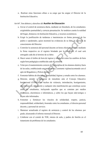 60
n. Realizar otras funciones afines a su cargo que las asigne el Director de la
Institución Educativa.
Art 64°. Son deberes y derechos del Auxiliar de Educación
a. Llevar el control de asistencia diaria, mediante un fotocheck, de los estudiantes;
exigiéndoles puntualidad y correcta presentación. Se tendráen cuenta la realidad
del hogar, distancia a la Institución Educativa, y recursos económicos.
b. Exigir la justificación de tardanzas e inasistencias en forma personal de los
padres o apoderados, quien mostrará las evidencias de su falta, la cual será de
conocimiento del Director.
c. Controlar la asistencia del personal docente en horas efectivas de clase mediante
la firma respectiva en el registro brindado por la Dirección; el cual será
entregado cada día al término de su labor.
d. Hacer sonar el timbre de hora de ingreso y salida, así como los cambios de hora
según hora pedagógica establecida cada 45 minutos.
e. Velar por el mantenimiento correcto de la disciplina de los alumnos dentroy fuera
de las aulas, estableciendo una permanente y constante vigilanciacontando con el
apto de Brigadieres y Policía Escolar..
f. Fomentar hábitos de disciplina, puntualidad, higiene y estudio entre los alumnos.
g. Detectar, atender y denunciar de inmediato ante el Concejo Educativo
Institucional (CONEI) los hechos de violencia, intimidación, hostigamiento,
discriminación, difamación y cualquier otra manifestación que constituya acoso
entre los estudiantes, incluyendo aquellos que se cometan por medios
telefónicos, electrónicos o informáticos, y sobre los que hayan sido testigos o
hayan sido informados.
h. Fomentar y fortalecer los vínculos de solidaridad, respeto, justicia,
responsabilidad, solidaridad y honradez entre los estudiantes, el director,personal
docente, y personal de servicio.
i. Mantener actualizado el registro de asistencia y control de los alumnos por
grado, alcanzando el informe mensual al Director.
j. Colaborar con el comité de TOE, tutores de aula, y padres de familia en el
tratamiento de problemas de los estudiantes.
 
