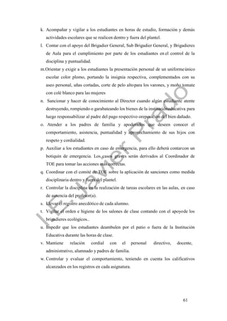 61
k. Acompañar y vigilar a los estudiantes en horas de estudio, formación y demás
actividades escolares que se realicen dentro y fuera del plantel.
l. Contar con el apoyo del Brigadier General, Sub Brigadier General, y Brigadieres
de Aula para el cumplimiento por parte de los estudiantes en el control de la
disciplina y puntualidad.
m.Orientar y exigir a los estudiantes la presentación personal de un uniformeúnico
escolar color plomo, portando la insignia respectiva, complementados con su
aseo personal, uñas cortadas, corte de pelo altopara los varones, y moño tomate
con colé blanco para las mujeres
n. Sancionar y hacer de conocimiento al Director cuando algún estudiante atente
destruyendo, rompiendo o garabateando los bienes de la institucióneducativa para
luego responsabilizar al padre del pago respectivo oreposición del bien dañado.
o. Atender a los padres de familia y apoderados que deseen conocer el
comportamiento, asistencia, puntualidad y aprovechamiento de sus hijos con
respeto y cordialidad.
p. Auxiliar a los estudiantes en caso de emergencia, para ello deberá contarcon un
botiquín de emergencia. Los casos graves serán derivados al Coordinador de
TOE para tomar las acciones más correctas.
q. Coordinar con el comité de TOE sobre la aplicación de sanciones como medida
disciplinaria dentro y fuera del plantel.
r. Controlar la disciplina en la realización de tareas escolares en las aulas, en caso
de ausencia del profesor(a).
s. Llevar el registro anecdótico de cada alumno.
t. Vigilar el orden e higiene de los salones de clase contando con el apoyode los
brigadieres ecológicos..
u. Impedir que los estudiantes deambulen por el patio o fuera de la Institución
Educativa durante las horas de clase.
v. Mantiene relación cordial con el personal directivo, docente,
administrativo, alumnado y padres de familia.
w. Controlar y evaluar el comportamiento, teniendo en cuenta los calificativos
alcanzados en los registros en cada asignatura.
 