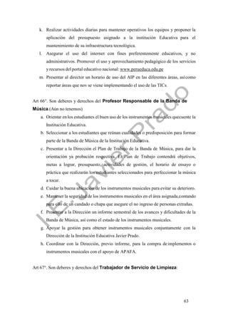 63
k. Realizar actividades diarias para mantener operativos los equipos y proponer la
aplicación del presupuesto asignado a la institución Educativa para el
mantenimiento de su infraestructura tecnológica.
l. Asegurar el uso del internet con fines preferentemente educativos, y no
administrativos. Promover el uso y aprovechamiento pedagógico de los servicios
y recursos del portal educativo nacional: www.perueduca.edu.pe
m. Presentar al director un horario de uso del AIP en las diferentes áreas, asícomo
reportar áreas que nov se viene implementando el uso de las TICs.
Art 66°. Son deberes y derechos del Profesor Responsable de la Banda de
Música.(Aún no tenemos)
a. Orientar en los estudiantes el buen uso de los instrumentos musicales quecuente la
Institución Educativa.
b. Seleccionar a los estudiantes que reúnan cualidades o predisposición para formar
parte de la Banda de Música de la Institución Educativa.
c. Presentar a la Dirección el Plan de Trabajo de la Banda de Música, para dar la
orientación ya probación respectiva. El Plan de Trabajo contendrá objetivos,
metas a lograr, presupuesto, actividades de gestión, el horario de ensayo o
práctica que realizarán los estudiantes seleccionados para perfeccionar la música
a tocar.
d. Cuidar la buena ubicación de los instrumentos musicales para evitar su deterioro.
e. Mantener la seguridad de los instrumentos musicales en el área asignada,contando
para ello de un candado o chapa que asegure el no ingreso de personas extrañas.
f. Presentar a la Dirección un informe semestral de los avances y dificultades de la
Banda de Música, así como el estado de los instrumentos musicales.
g. Apoyar la gestión para obtener instrumentos musicales conjuntamente con la
Dirección de la Institución Educativa Javier Prado.
h. Coordinar con la Dirección, previo informe, para la compra deimplementos o
instrumentos musicales con el apoyo de APAFA.
Art 67°. Son deberes y derechos del Trabajador de Servicio de Limpieza:
 