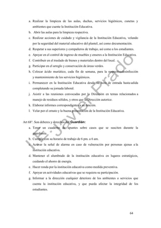 64
a. Realizar la limpieza de las aulas, duchas, servicios higiénicos, cunetas y
ambientes que cuente la Institución Educativa.
b. Abrir las aulas para la limpieza respectiva.
c. Realizar acciones de cuidado y vigilancia de la Institución Educativa, velando
por la seguridad del material educativo del plantel, así como documentación.
d. Respetar a sus superiores y compañeros de trabajo, así como a los estudiantes.
e. Apoyar en el control de ingreso de muebles y enseres a la Institución Educativa.
f. Contribuir en el traslado de bienes y materiales dentro del local.
g. Participar en el arreglo y conservación de áreas verdes.
h. Colocar ácido muriático, cada fin de semana, para la respectivadesinfección
y mantenimiento de los servicios higiénicos.
i. Permanecer en la Institución Educativa desde su hora de entrada hastasalida
completando su jornada laboral.
j. Asistir a las reuniones convocadas por la Dirección en temas relacionados a
manejo de residuos sólidos, y otros que la Dirección autorice.
k. Elaborar informes correspondientes a su función.
l. Velar por el ornato y la buena presentación de la Institución Educativa.
Art 68°. Son deberes y derechos del Guardián:
a. Tener un cuaderno de apuntes sobre casos que se susciten durante la
guardianía.
b. Cumplir con su horario de trabajo de 6 pm. a 6 am.
c. Activar la señal de alarma en caso de vulneración por personas ajenas a la
institución educativa.
d. Mantener el alumbrado de la institución educativa en lugares estratégicos,
cuidando el ahorro de energía.
e. Hacer ronda por la institución educativa como medida preventiva.
f. Apoyar en actividades educativas que se requiera su participación.
g. Informar a la dirección cualquier deterioro de los ambientes o servicios que
cuenta la institución educativa, y que pueda afectar la integridad de los
estudiantes.
 