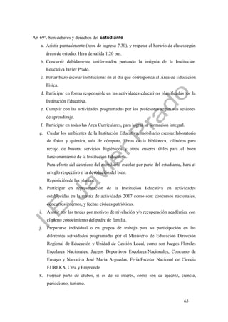 65
Art 69°. Son deberes y derechos del Estudiante
a. Asistir puntualmente (hora de ingreso 7.30), y respetar el horario de clasessegún
áreas de estudio. Hora de salida 1.20 pm.
b. Concurrir debidamente uniformados portando la insignia de la Institución
Educativa Javier Prado.
c. Portar buzo escolar institucional en el día que corresponda al Área de Educación
Física.
d. Participar en forma responsable en las actividades educativas planificadaspor la
Institución Educativa.
e. Cumplir con las actividades programadas por los profesores según sus sesiones
de aprendizaje.
f. Participar en todas las Área Curriculares, para lograr su formación integral.
g. Cuidar los ambientes de la Institución Educativa, mobiliario escolar,laboratorio
de física y química, sala de cómputo, libros de la biblioteca, cilindros para
recojo de basura, servicios higiénicos y otros enseres útiles para el buen
funcionamiento de la Institución Educativa.
Para efecto del deterioro del mobiliario escolar por parte del estudiante, hará el
arreglo respectivo o la devolución del bien.
Reposición de las plantas.
h. Participar en representación de la Institución Educativa en actividades
establecidas en la matriz de actividades 2017 como son: concursos nacionales,
concursos internos, y fechas cívicas patrióticas.
i. Asistir por las tardes por motivos de nivelación y/o recuperación académica con
el pleno conocimiento del padre de familia.
j. Prepararse individual o en grupos de trabajo para su participación en las
diferentes actividades programadas por el Ministerio de Educación Dirección
Regional de Educación y Unidad de Gestión Local, como son Juegos Florales
Escolares Nacionales, Juegos Deportivos Escolares Nacionales, Concurso de
Ensayo y Narrativa José María Arguedas, Feria Escolar Nacional de Ciencia
EUREKA, Crea y Emprende
k. Formar parte de clubes, si es de su interés, como son de ajedrez, ciencia,
periodismo, turismo.
 
