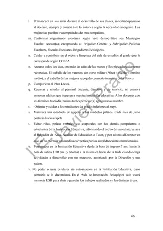 66
l. Permanecer en sus aulas durante el desarrollo de sus clases, solicitandopermiso
al docente, siempre y cuando éste lo autorice según la necesidademergente. Las
mujercitas pueden ir acompañadas de otra compañera.
m. Conformar organismos escolares según voto democrático sea Municipio
Escolar, Asesor(a); exceptuando al Brigadier General y Subrigadier, Policías
Escolares, Fiscales Escolares, Brigadieres Ecológicos.
n. Cuidar y contribuir en el orden y limpieza del aula de estudios al grado que le
corresponde según COLPA.
o. Asearse todos los días, teniendo las uñas de las manos y los pies adecuadamente
recortadas. El cabello de los varones con corte militar (Alto) o escolar (término
medio), y el cabello de las mujeres recogido conmoño tomate y colet blanco.
p. Cumplir con el Plan Lector.
q. Respetar y saludar al personal docente, directivo y de servicio, así como a
personas adultas que ingresen a nuestra institución educativa. A los docentes con
los términos buen día, buenas tardes profesor(a) agregandosu nombre.
r. Orientar y cuidar a los estudiantes de grados inferiores al suyo.
s. Mantener una conducta de respeto a los símbolos patrios. Cada mes de julio
portarán la escarapela.
t. Evitar riñas, peleas verbales y/o corporales con los demás compañeros o
estudiantes de la Institución Educativa, informando el hecho de inmediato,ya sea
al Brigadier de Aula, Auxiliar de Educación o Tutor, y por último alDirector en
caso de no efectuar una medida correctiva por las autoridadesantes mencionadas.
u. Permanecer en la Institución Educativa desde la hora de ingreso 7 am. hasta la
hora de salida 1:20 pm.; y retornar a la misma en horas de la tarde cuando tenga
actividades a desarrollar con sus maestros, autorizado por la Dirección y sus
padres.
v. No portar o usar celulares sin autorización en la Institución Educativa, caso
contrario se lo decomisará. En el Aula de Innovación Pedagógica sólo usará
memoria USB para abrir o guardar los trabajos realizados en las distintas áreas.
 