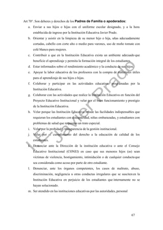 67
Art 70°. Son deberes y derechos de los Padres de Familia o apoderados:
a. Enviar a sus hijos o hijas con el uniforme escolar designado, y a la hora
establecida de ingreso por la Institución Educativa Javier Prado.
b. Orientar y asistir en la limpieza de su menor hijo o hija, uñas adecuadamente
cortadas, cabello con corte alto o medio para varones, uso de moño tomate con
colé blanco para mujeres.
c. Contribuir a que en la Institución Educativa exista un ambiente adecuado que
beneficie el aprendizaje y permita la formación integral de los estudiantes.
d. Estar informados sobre el rendimiento académico y la conducta de sus hijos.
e. Apoyar la labor educativa de los profesores con la compra de materiales útiles
para el aprendizaje de sus hijos o hijas.
f. Colaborar y participar en las actividades educativas programadas por la
Institución Educativa.
g. Colaborar con las actividades que realice la Institución Educativa en función del
Proyecto Educativo Institucional y velar por el buen funcionamiento y prestigio
de la Institución Educativa.
h. Velar porque las Institución Educativa brinde las facilidades indispensables que
requieran los estudiantes con discapacidad, niñas embarazadas, y estudiantes con
problemas de salud que requieran un trato especial.
i. Velar por la probidad y transparencia de la gestión institucional.
j. Velar por el cumplimiento del derecho a la educación de calidad de los
estudiantes.
k. Denunciar ante la Dirección de la institución educativa o ante el Consejo
Educativo Institucional (CONEI) en caso que sus menores hijos (as) sean
víctimas de violencia, hostigamiento, intimidación o de cualquier conducta que
sea considerada como acoso por parte de otro estudiante.
l. Denunciar, ante los órganos competentes, los casos de maltrato, abuso,
discriminación, negligencia u otras conductas irregulares que se suscitenen la
Institución Educativa en perjuicio de los estudiantes que internamente no se
hayan solucionado.
m. Ser atendido en las instituciones educativas por las autoridades, personal
 