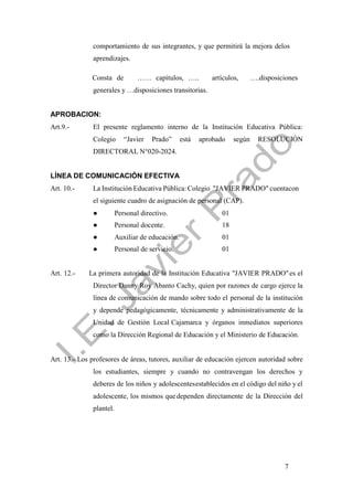 7
comportamiento de sus integrantes, y que permitirá la mejora delos
aprendizajes.
Consta de …… capítulos, ….. artículos, ….disposiciones
generales y …disposiciones transitorias.
APROBACION:
Art.9.- El presente reglamento interno de la Institución Educativa Pública:
Colegio “Javier Prado” está aprobado según RESOLUCIÓN
DIRECTORAL N°020-2024.
LÍNEA DE COMUNICACIÓN EFECTIVA
Art. 10.- La Institución Educativa Pública:Colegio "JAVIER PRADO" cuentacon
el siguiente cuadro de asignación de personal (CAP).
● Personal directivo. 01
● Personal docente. 18
● Auxiliar de educación. 01
● Personal de servicio. 01
Art. 12.- La primera autoridad de la Institución Educativa "JAVIER PRADO"es el
Director Danny Roy Abanto Cachy, quien por razones de cargo ejerce la
línea de comunicación de mando sobre todo el personal de la institución
y depende pedagógicamente, técnicamente y administrativamente de la
Unidad de Gestión Local Cajamarca y órganos inmediatos superiores
como la Dirección Regional de Educación y el Ministerio de Educación.
Art. 13.- Los profesores de áreas, tutores, auxiliar de educación ejercen autoridad sobre
los estudiantes, siempre y cuando no contravengan los derechos y
deberes de los niños y adolescentesestablecidos en el código del niño y el
adolescente, los mismos quedependen directamente de la Dirección del
plantel.
 