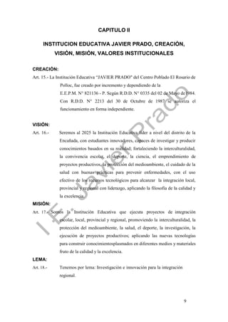 9
CAPITULO II
INSTITUCION EDUCATIVA JAVIER PRADO, CREACIÓN,
VISIÓN, MISIÓN, VALORES INSTITUCIONALES
CREACIÓN:
Art. 15.- La Institución Educativa “JAVIER PRADO" del Centro Poblado El Rosario de
Polloc, fue creado por incremento y dependiendo de la
E.E.P.M. N° 821136 - P. Según R.D.D. N° 0335 del 02 de Mayo de1984.
Con R.D.D. N° 2213 del 30 de Octubre de 1987 se autoriza el
funcionamiento en forma independiente.
VISIÓN:
Art. 16.- Seremos al 2025 la Institución Educativa líder a nivel del distrito de la
Encañada, con estudiantes innovadores, capaces de investigar y producir
conocimientos basados en su realidad; fortaleciendo la interculturalidad,
la convivencia escolar, el deporte, la ciencia, el emprendimiento de
proyectos productivos, la protección del medioambiente, el cuidado de la
salud con buenas prácticas para prevenir enfermedades, con el uso
efectivo de los recursos tecnológicos para alcanzar la integración local,
provincial y regional con liderazgo, aplicando la filosofía de la calidad y
la excelencia.
MISIÓN:
Art. 17.- Somos la Institución Educativa que ejecuta proyectos de integración
escolar, local, provincial y regional, promoviendo la interculturalidad, la
protección del medioambiente, la salud, el deporte, la investigación, la
ejecución de proyectos productivos; aplicando las nuevas tecnologías
para construir conocimientosplasmados en diferentes medios y materiales
fruto de la calidad y la excelencia.
LEMA:
Art. 18.- Tenemos por lema: Investigación e innovación para la integración
regional.
 