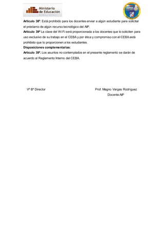 Articulo 38º. Está prohibido para los docentes enviar a algún estudiante para solicitar 
el préstamo de algún recurso tecnológico del AIP. 
Artículo 39º La clave del Wi Fi será proporcionada a los docentes que lo soliciten para 
uso exclusivo de su trabajo en el CEBA y por ética y compromiso con el CEBA está 
prohibido que lo proporcionen a los estudiantes. 
Disposiciones complementarias: 
Articulo 39º. Los asuntos no contemplados en el presente reglamento se darán de 
acuerdo al Reglamento Interno del CEBA. 
Vº Bº Director Prof. Magno Vargas Rodríguez 
Docente AIP 
