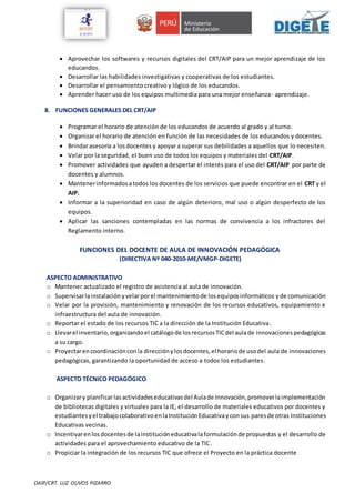 DAIP/CRT. LUZ OLIVOS PIZARRO
 Aprovechar los softwares y recursos digitales del CRT/AIP para un mejor aprendizaje de los
educandos.
 Desarrollar las habilidades investigativas y cooperativas de los estudiantes.
 Desarrollar el pensamiento creativo y lógico de los educandos.
 Aprender hacer uso de los equipos multimedia para una mejor enseñanza- aprendizaje.
8. FUNCIONES GENERALES DEL CRT/AIP
 Programar el horario de atención de los educandos de acuerdo al grado y al turno.
 Organizar el horario de atención en función de las necesidades de los educandos y docentes.
 Brindarasesoría a losdocentes y apoyar a superar sus debilidades a aquellos que lo necesiten.
 Velar por la seguridad, el buen uso de todos los equipos y materiales del CRT/AIP.
 Promover actividades que ayuden a despertar el interés para el uso del CRT/AIP por parte de
docentes y alumnos.
 Mantenerinformadosatodos los docentes de los servicios que puede encontrar en el CRT y el
AIP.
 Informar a la superioridad en caso de algún deterioro, mal uso o algún desperfecto de los
equipos.
 Aplicar las sanciones contempladas en las normas de convivencia a los infractores del
Reglamento interno.
FUNCIONES DEL DOCENTE DE AULA DE INNOVACIÓN PEDAGÓGICA
(DIRECTIVA Nº 040-2010-ME/VMGP-DIGETE)
ASPECTO ADMINISTRATIVO
o Mantener actualizado el registro de asistencia al aula de innovación.
o Supervisarlainstalaciónyvelarporel mantenimientode losequiposinformáticos yde comunicación
o Velar por la provisión, mantenimiento y renovación de los recursos educativos, equipamiento e
infraestructura del aula de innovación.
o Reportar el estado de los recursos TIC a la dirección de la Institución Educativa.
o Llevarel inventario,organizandoel catálogode losrecursosTICdel aulade innovaciones pedagógicas
a su cargo.
o Proyectarencoordinaciónconla direcciónylosdocentes,el horariode usodel aula de innovaciones
pedagógicas, garantizando la oportunidad de acceso a todos los estudiantes.
ASPECTO TÉCNICO PEDAGÓGICO
o Organizary planificarlasactividadeseducativasdel Aulade Innovación,promoverlaimplementación
de bibliotecas digitales y virtuales para la IE, el desarrollo de materiales educativos por docentes y
estudiantesyel trabajocolaborativoenlaInstituciónEducativayconsus paresde otras Instituciones
Educativas vecinas.
o Incentivarenlosdocentesde lainstitucióneducativalaformulaciónde propuestas y el desarrollo de
actividades para el aprovechamiento educativo de la TIC.
o Propiciar la integración de los recursos TIC que ofrece el Proyecto en la práctica docente
 