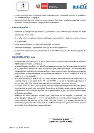 DAIP/CRT. LUZ OLIVOS PIZARRO
o Permitirlacomunicaciónpermanente de docentesyalumnosatravésde los recursos TIC que facilita
el Aula de Innovación Pedagógica.
o Mantener el aula de innovaciones como un ambiente favorable y agradable para el aprendizaje,
facilitando el trabajo individual y en grupo de los estudiantes.
ASPECTO TECNOLÓGICO
o Promover la participación de docentes y estudiantes en las comunidades virtuales del Portal
Educativo del Perú y otros.
o Desarrollartalleresparadesarrollarcapacidadesylacreatividadenlosestudiantesacordesal avance
de la tecnología.
o Informar mensualmente el estado de conectividad de internet.
o Mantener informado al Director sobre el estado de los servicios técnicos.
o Realizarpermanentementeel mantenimientode lasPC,el Multimedia,lasXOydemásaccesoriosdel
AIP/CRT.
FUNCIONESDOCENTE DE AULA
o La docente de aula insertará las TIC en su programación curricular (Programación Anual, Unidades
Didácticas y Sesiones de Aprendizaje).
o La Docente de aula coordinará con la DAIP anticipadamente sobre el software a utilizar, la cantidad
de PC u otro material requeridoparael desarrollode susesiónde aprendizaje. Las direcciones URL a
visitardebenserprecisas, estoimplicaque el docente de área debe haber revisado con anticipación
los contenidos, con la finalidad de usar óptimamente el tiempo. El acceso a Internet no debe ser
producto de la improvisación.
o Desarrollar su sesión de aprendizaje, con apoyo del DAIP, en cumplimiento de sus funciones. Su
ausencia durante la aplicación de las TIC en el AIP/CRT se considera inasistencia, por lo que el
Director de la II.EE, debe realizar los procedimientos conforme a las normas del caso.
o La hora de acceso al AIP/CRT, no es para desarrollar cursos de cómputo propiamente dicho (Office,
diseño gráfico u otros), sino que deben desarrollarse actividades académicas de acuerdo a la
programacióncurricularde cada docente,conintegraciónde las TIC para desarrollar capacidades de
las áreas de aprendizaje.
o Hacer uso del Portal Educativo PeruEduca para interactuar con sus alumnos, en función a los
contenidos y servicios que ahí se ofrecen (correo electrónico, aula virtual, biblioteca virtual, otros)
Tener evidencias del uso del uso del Portal Educativo PeruEduca, el aprovechamiento de los
contenidos digitales de la Biblioteca Virtual para facilitar el aprendizaje de los alumnos y demás
recursos TIC dentro de su planificación pedagógica.
_____________________________
DAIP/CRT I.E. N° 8174
LUZ ANGELICA OLIVOS PIZARRO
 