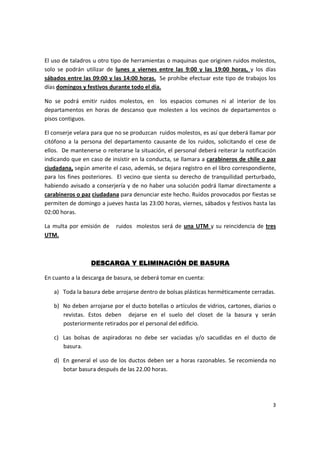 El uso de taladros u otro tipo de herramientas o maquinas que originen ruidos molestos,
solo se podrán utilizar de lunes a viernes entre las 9:00 y las 19:00 horas, y los días
sábados entre las 09:00 y las 14:00 horas. Se prohíbe efectuar este tipo de trabajos los
días domingos y festivos durante todo el día.

No se podrá emitir ruidos molestos, en los espacios comunes ni al interior de los
departamentos en horas de descanso que molesten a los vecinos de departamentos o
pisos contiguos.

El conserje velara para que no se produzcan ruidos molestos, es así que deberá llamar por
citófono a la persona del departamento causante de los ruidos, solicitando el cese de
ellos. De mantenerse o reiterarse la situación, el personal deberá reiterar la notificación
indicando que en caso de insistir en la conducta, se llamara a carabineros de chile o paz
ciudadana, según amerite el caso, además, se dejara registro en el libro correspondiente,
para los fines posteriores. El vecino que sienta su derecho de tranquilidad perturbado,
habiendo avisado a conserjería y de no haber una solución podrá llamar directamente a
carabineros o paz ciudadana para denunciar este hecho. Ruidos provocados por fiestas se
permiten de domingo a jueves hasta las 23:00 horas, viernes, sábados y festivos hasta las
02:00 horas.

La multa por emisión de     ruidos molestos será de una UTM y su reincidencia de tres
UTM.



                  DESCARGA Y ELIMINACIÓN DE BASURA

En cuanto a la descarga de basura, se deberá tomar en cuenta:

   a) Toda la basura debe arrojarse dentro de bolsas plásticas herméticamente cerradas.

   b) No deben arrojarse por el ducto botellas o artículos de vidrios, cartones, diarios o
      revistas. Estos deben dejarse en el suelo del closet de la basura y serán
      posteriormente retirados por el personal del edificio.

   c) Las bolsas de aspiradoras no debe ser vaciadas y/o sacudidas en el ducto de
      basura.

   d) En general el uso de los ductos deben ser a horas razonables. Se recomienda no
      botar basura después de las 22.00 horas.




                                                                                         3
 