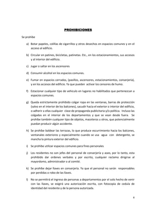 PROHIBICIONES

Se prohíbe

   a) Botar papeles, colillas de cigarrillos y otros desechos en espacios comunes y en el
      acceso al edificio.

   b) Circular en patines, bicicletas, patinetas. Etc., en los estacionamientos, sus accesos
      y al interior del edificio.

   c) Jugar o saltar en los ascensores

   d) Consumir alcohol en los espacios comunes.

   e) Fumar en espacios cerrados, (pasillos, ascensores, estacionamientos, conserjería),
      y en los accesos del edificio. Ya que pueden activar los censores de humo.

   f) Estacionar cualquier tipo de vehiculo en lugares no habilitados que pertenezcan a
      espacios comunes.

   g) Queda estrictamente prohibido colgar ropa en las ventanas, barras de protección
      (salvo en el interior de los balcones), sacudir hacia el exterior o interior del edificio,
      o adherir a ellas cualquier clase de propaganda publicitaria y/o política. Incluso las
      colgadas en el interior de los departamentos y que se vean desde fuera. Se
      prohíbe también cualquier tipo de objetos, maceteros u otros, que potencialmente
      puedan producir algún accidente.

   h) Se prohíbe baldear las terrazas, lo que produce escurrimiento hacia los balcones,
      ventanales exteriores y especialmente cuando se usa agua con detergente, se
      mancha la pintura exterior del edificio.

   i) Se prohíbe utilizar espacios comunes para fines personales

   j) Los residentes no son jefes del personal de conserjería y aseo, por lo tanto, esta
      prohibido dar ordenes verbales y por escrito, cualquier reclamo dirigirse al
      mayordomo, administrador o al comité.

   k) Se prohíbe dejar llaves en conserjería. Ya que el personal no serán responsables
      por perdidas o robo de las llaves.

   l) No se permitirá el ingreso de personas a departamentos por el solo hecho de venir
      con las llaves, se exigirá una autorización escrita, con fotocopia de cedula de
      identidad del residente y de la persona autorizada.


                                                                                              4
 