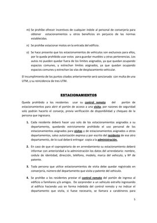 m) Se prohíbe ofrecer incentivos de cualquier índole al personal de conserjería para
      obtener estacionamientos u otros beneficios en perjuicio de las normas
      establecidas.

   n) Se prohíbe estacionar motos en la entrada del edificio.

   o) Se hace presente que los estacionamientos de vehículos son exclusivos para ellos,
      por lo queda prohibido usar estos para guardar muebles u otras pertenencias. Los
      autos no pueden quedar fuera de los límites asignados, ya que quedan ocupando
      espacios comunes, y estrechan límites asignados, ya que quedan ocupando
      espacios comunes y estrechan las vías de desplazamiento vehicular.

El incumplimiento de los puntos citados anteriormente será sancionado con multa de una
UTM, y su reincidencia de tres UTM.



                              ESTACIONAMIENTOS

Queda prohibido a los residentes usar su control remoto               del   portón de
estacionamientos para abrir el portón de acceso a una visita; por razones de seguridad
solo podrán hacerlo el conserje, previa verificación de disponibilidad y chequeo de la
persona que ingresara.

   1. Cada residente deberá hacer uso solo de los estacionamientos asignados a su
      departamento, quedando estrictamente prohibido el uso personal de los
      estacionamientos asignados para visitas y de estacionamientos asignados a otros
      departamentos, salvo autorización expresa y por escrito del residente de ese otro
      departamento, de lo cual deberá entregar copia a la administración.

   2. En caso de que el copropietario de en arrendamiento su estacionamiento deberá
      informar con anterioridad a la administración los datos del arrendatario: nombre,
      cedula de identidad, dirección, teléfono, modelo, marca del vehiculo, y Nº de
      patente.

   3. Toda persona que utilice estacionamientos de visita debe quedar registrado en
      conserjería, número del departamento que visita y patente del vehiculo.

   4. Se prohíbe a los residentes prestar el control remoto del portón de ingreso al
      edificio a familiares y/o amigos. De sorprender a un vehiculo extraño ingresando
      al edificio haciendo uso en forma indebida del control remoto y no indicar el
      departamento que visita, si fuese necesario, se llamara a carabineros para

                                                                                     5
 