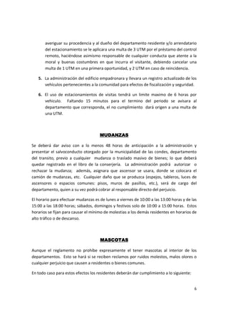 averiguar su procedencia y al dueño del departamento residente y/o arrendatario
       del estacionamiento se le aplicara una multa de 3 UTM por el préstamo del control
       remoto, haciéndose asimismo responsable de cualquier conducta que atente a la
       moral y buenas costumbres en que incurra el visitante, debiendo cancelar una
       multa de 1 UTM en una primera oportunidad, y 2 UTM en caso de reincidencia.

   5. La administración del edificio empadronara y llevara un registro actualizado de los
      vehículos pertenecientes a la comunidad para efectos de fiscalización y seguridad.

   6. El uso de estacionamientos de visitas tendrá un limite maximo de 6 horas por
      vehiculo. Faltando 15 minutos para el termino del periodo se avisara al
      departamento que corresponda, el no cumplimiento dará origen a una multa de
      una UTM.



                                     MUDANZAS

Se deberá dar aviso con a lo menos 48 horas de anticipación a la administración y
presentar el salvoconducto otorgado por la municipalidad de las condes, departamento
del transito, previo a cualquier mudanza o traslado masivo de bienes; lo que deberá
quedar registrado en el libro de la conserjería. La administración podrá autorizar o
rechazar la mudanza; además, asignara que ascensor se usara, donde se colocara el
camión de mudanzas, etc. Cualquier daño que se produzca (espejos, tableros, luces de
ascensores o espacios comunes: pisos, muros de pasillos, etc.), será de cargo del
departamento, quien a su vez podrá cobrar al responsable directo del perjuicio.

El horario para efectuar mudanzas es de lunes a viernes de 10:00 a las 13:00 horas y de las
15:00 a las 18:00 horas; sábados, domingos y festivos solo de 10:00 a 15:00 horas. Estos
horarios se fijan para causar el mínimo de molestias a los demás residentes en horarios de
alto tráfico o de descanso.



                                     MASCOTAS

Aunque el reglamento no prohíbe expresamente el tener mascotas al interior de los
departamentos. Esto se hará si se reciben reclamos por ruidos molestos, malos olores o
cualquier perjuicio que causen a residentes o bienes comunes.

En todo caso para estos efectos los residentes deberán dar cumplimiento a lo siguiente:


                                                                                          6
 