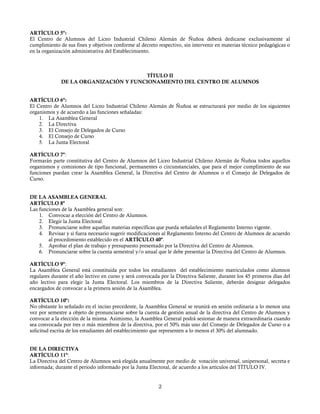 ARTÍCULO 5º:
El Centro de Alumnos del Liceo Industrial Chileno Alemán de Ñuñoa deberá dedicarse exclusivamente al
cumplimiento de sus fines y objetivos conforme al decreto respectivo, sin intervenir en materias técnico pedagógicas o
en la organización administrativa del Establecimiento.
TÍTULO II
DE LA ORGANIZACIÓN Y FUNCIONAMIENTO DEL CENTRO DE ALUMNOS
ARTÍCULO 6º:
El Centro de Alumnos del Liceo Industrial Chileno Alemán de Ñuñoa se estructurará por medio de los siguientes
organismos y de acuerdo a las funciones señaladas:
1. La Asamblea General
2. La Directiva
3. El Consejo de Delegados de Curso
4. El Consejo de Curso
5. La Junta Electoral
ARTÍCULO 7º:
Formarán parte constitutiva del Centro de Alumnos del Liceo Industrial Chileno Alemán de Ñuñoa todos aquellos
organismos y comisiones de tipo funcional, permanentes o circunstanciales, que para el mejor cumplimiento de sus
funciones puedan crear la Asamblea General, la Directiva del Centro de Alumnos o el Consejo de Delegados de
Curso.
DE LA ASAMBLEA GENERAL
ARTÍCULO 8º
Las funciones de la Asamblea general son:
1. Convocar a elección del Centro de Alumnos.
2. Elegir la Junta Electoral.
3. Pronunciarse sobre aquellas materias específicas que pueda señalarles el Reglamento Interno vigente.
4. Revisar y si fuera necesario sugerir modificaciones al Reglamento Interno del Centro de Alumnos de acuerdo
al procedimiento establecido en el ARTÍCULO 40º.
5. Aprobar el plan de trabajo y presupuesto presentado por la Directiva del Centro de Alumnos.
6. Pronunciarse sobre la cuenta semestral y/o anual que le debe presentar la Directiva del Centro de Alumnos.
ARTÍCULO 9º:
La Asamblea General está constituida por todos los estudiantes del establecimiento matriculados como alumnos
regulares durante el año lectivo en curso y será convocada por la Directiva Saliente, durante los 45 primeros días del
año lectivo para elegir la Junta Electoral. Los miembros de la Directiva Saliente, deberán designar delegados
encargados de convocar a la primera sesión de la Asamblea.
ARTÍCULO 10º:
No obstante lo señalado en el inciso precedente, la Asamblea General se reunirá en sesión ordinaria a lo menos una
vez por semestre a objeto de pronunciarse sobre la cuenta de gestión anual de la directiva del Centro de Alumnos y
convocar a la elección de la misma. Asimismo, la Asamblea General podrá sesionar de manera extraordinaria cuando
sea convocada por tres o más miembros de la directiva, por el 50% más uno del Consejo de Delegados de Curso o a
solicitud escrita de los estudiantes del establecimiento que representen a lo menos el 30% del alumnado.
DE LA DIRECTIVA
ARTÍCULO 11º:
La Directiva del Centro de Alumnos será elegida anualmente por medio de votación universal, unipersonal, secreta e
informada; durante el periodo informado por la Junta Electoral, de acuerdo a los artículos del TÍTULO IV.
2
 