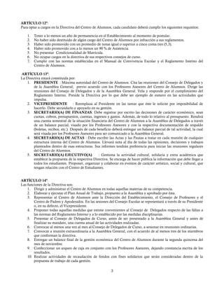 ARTÍCULO 12º:
Para optar a cargos en la Directiva del Centro de Alumnos, cada candidato deberá cumplir los siguientes requisitos:
1. Tener a lo menos un año de permanencia en el Establecimiento al momento de postular.
2. No haber sido destituido de algún cargo del Centro de Alumnos por infracción a sus reglamentos.
3. Haber sido promovido con un promedio de notas igual o superior a cinco coma tres (5,3).
4. Haber sido promovido con a lo menos un 90 % de Asistencia.
5. No presentar Condicionalidad de Matrícula.
6. No ocupar cargos en la directiva de sus respectivos consejos de curso.
7. Cumplir con las normas establecidas en el Manual de Convivencia Escolar y el Reglamento Interno del
Centro de Alumnos.
ARTÍCULO 13º:
La Directiva estará constituida por:
1. PRESIDENTE : Máxima autoridad del Centro de Alumnos. Cita las reuniones del Consejo de Delegados y
de la Asamblea General; previo acuerdo con los Profesores Asesores del Centro de Alumnos. Dirige las
reuniones del Consejo de Delegados y de la Asamblea General. Vela y responde por el cumplimiento del
Reglamento Interno. Preside la Directiva por lo que debe ser ejemplo de esmero en las actividades que
impulsa.
2. VICEPRESIDENTE : Reemplaza al Presidente en las tareas que éste le solicite por imposibilidad de
hacerlo. Debe secundarlo y apoyarlo en su gestión.
3. SECRETARIO(A) DE FINANZAS: Debe registrar por escrito las decisiones de carácter económico, sean
cuotas, cobros, presupuestos, cuentas, ingresos y gastos. Además, de todo lo relativo al presupuesto. Rendirá
una cuenta semestral de la situación financiera del Centro de Alumnos a la Asamblea de Delegados a través
de un balance parcial, visado por los Profesores Asesores y con la respectiva documentación de respaldo
(boletas, recibos, etc.). Después de cada beneficio deberá entregar un balance parcial de tal actividad, la cual
será visada por los Profesores Asesores para ser comunicado a la Asamblea General.
4. SECRETARIO(A) DE ACTAS : Debe escribir las Actas y las Pautas a tratar en cada reunión de cualquier
estructura interna del Centro de Alumnos. Llevará nota al día de todas las opiniones, decisiones y trabajos
planteados dentro de esas estructuras. Sus informes tendrán preferencia para iniciar las reuniones regulares
del Centro de Alumnos.
5. SECRETARIO(A) EJECUTIVO(A) : Gestiona la actividad cultural, solidaria y extra académica que
establece la propuesta de la respectiva Directiva. Se encarga de hacer pública la información que debe llegar a
todos los estudiantes. Proponer, organizar y colaborar en eventos de carácter artístico, social y cultural, que
tengan relación con el Centro de Estudiantes.
ARTÍCULO 14º:
Las funciones de la Directiva son:
1. Dirigir y administrar el Centro de Alumnos en todas aquellas materias de su competencia.
2. Elaborar y ejecutar el Plan Anual de Trabajo, propuesto a la Asamblea y aprobado por ésta.
3. Representar al Centro de Alumnos ante la Dirección del Establecimiento, el Consejo de Profesores y el
Centro de Padres y Apoderados. En las sesiones del Consejo Escolar se representará a través de su Presidente
o, en su defecto, el Vicepresidente.
4. Proponer todas aquellas medidas que estime convenientes al Consejo de Delegados respecto de las faltas a
las normas del Reglamento Interno y a lo establecido por las medidas disciplinarias.
5. Presentar al Consejo de Delegados de Curso, antes de ser presentado a la Asamblea General y antes de
finalizar su mandato, una cuenta anual de las actividades realizadas.
6. Convocar al menos una vez al mes al Consejo de Delegados de Curso, a sesionar en reuniones ordinarias.
7. Convocar a reunión extraordinaria a la Asamblea General, con el acuerdo de al menos tres de los miembros
que conforman la directiva.
8. Entregar un balance final de la gestión económica del Centro de Alumnos durante la segunda quincena del
mes de noviembre.
9. Confeccionar un arqueo de caja en conjunto con los Profesores Asesores, dejando constancia escrita de los
resultados.
10. Realizar actividades de recaudación de fondos con fines solidarios que serán consideradas dentro de la
propuesta de trabajo de cada gestión.
3
 