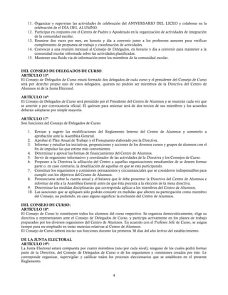 11. Organizar y supervisar las actividades de celebración del ANIVERSARIO DEL LICEO y colaborar en la
celebración de el DÌA DEL ALUMNO.
12. Participar en conjunto con el Centro de Padres y Apoderado en la organización de actividades de integración
de la comunidad escolar.
13. Reunirse dos veces por mes, en horario y día a convenir junto a los profesores asesores para verificar
cumplimiento de propuesta de trabajo y coordinación de actividades.
14. Convocar a una reunión mensual al Consejo de Delegados, en horario y día a convenir para mantener a la
comunidad escolar informada sobre las actividades planificadas.
15. Mantener una fluida vía de información entre los miembros de la comunidad escolar.
DEL CONSEJO DE DELEGADOS DE CURSO:
ARTÍCULO 15º:
El Consejo de Delegados de Curso estará formado dos delegados de cada curso y el presidente del Consejo de Curso
será por derecho propio uno de estos delegados, quienes no podrán ser miembros de la Directiva del Centro de
Alumnos ni de la Junta Electoral.
ARTÍCULO 16º:
El Consejo de Delegados de Curso será presidido por el Presidente del Centro de Alumnos y se reunirán cada vez que
se amerite y por convocatoria oficial. El quórum para sesionar será de dos tercios de sus miembros y los acuerdos
deberán adoptarse por simple mayoría.
ARTÍCULO 17º:
Son funciones del Consejo de Delegados de Curso:
1. Revisar y sugerir las modificaciones del Reglamento Interno del Centro de Alumnos y someterlo a
aprobación ante la Asamblea General.
2. Aprobar el Plan Anual de Trabajo y el Presupuesto elaborado por la Directiva.
3. Informar y estudiar las iniciativas, proposiciones y acciones de los diversos cursos y grupos de alumnos con el
fin de impulsar las que estime más convenientes.
4. Determinar y apoyar las formas de financiamiento del Centro de Alumnos.
5. Servir de organismo informativo y coordinador de las actividades de la Directiva y los Consejos de Curso.
6. Proponer a la Directiva la afiliación del Centro a aquellas organizaciones estudiantiles de se deseen formar
parte o, en caso contrario, la desafiliación de aquellas en que se está participando.
7. Constituir los organismos y comisiones permanentes y circunstanciales que se consideren indispensables para
cumplir con los objetivos del Centro de Alumnos.
8. Pronunciarse sobre la cuenta anual y el balance que le debe presentar la Directiva del Centro de Alumnos e
informar de ella a la Asamblea General antes de que ésta proceda a la elección de la mesa directiva.
9. Determinar las medidas disciplinarias que corresponda aplicar a los miembros del Centro de Alumnos.
10. Las sanciones que se apliquen sólo podrán consistir en medidas que afecten su participación como miembro
del Consejo, no pudiendo, en caso alguno significar la exclusión del Centro de Alumnos.
DEL CONSEJO DE CURSO:
ARTÍCULO 18º:
El Consejo de Curso lo constituyen todos los alumnos del curso respectivo. Se organiza democráticamente, elige su
directiva y representantes ante el Consejo de Delegados de Curso, y participa activamente en los planes de trabajo
preparados por los diversos organismos del Centro de Alumnos. En acuerdo con el Profesor Jefe de Curso, se asigna
tiempo para ser empleado en tratar materias relativas al Centro de Alumnos.
El Consejo de Curso deberá iniciar sus funciones durante los primeros 30 días del año lectivo del establecimiento.
DE LA JUNTA ELECTORAL
ARTÍCULO 19º:
La Junta Electoral estará compuesta por cuatro miembros (uno por cada nivel), ninguno de los cuales podrá formar
parte de la Directiva, del Consejo de Delegados de Curso o de los organismos y comisiones creados por éste. Le
corresponde organizar, supervigilar y calificar todos los procesos eleccionarios que se establecen en el presente
Reglamento.
4
 