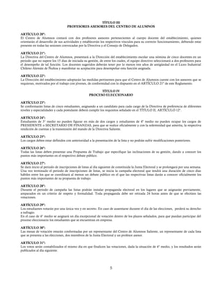 TÍTULO III
PROFESORES ASESORES DEL CENTRO DE ALUMNOS
ARTÍCULO 20º:
El Centro de Alumnos contará con dos profesores asesores pertenecientes al cuerpo docente del establecimiento, quienes
orientarán el desarrollo de sus actividades y establecerán los respectivos vínculos para su correcto funcionamiento, debiendo estar
presente en todas las sesiones convocadas por la Directiva y el Consejo de Delegados.
ARTÍCULO 21º:
La Directiva del Centro de Alumnos, presentará a la Dirección del establecimiento escolar una nómina de cinco docentes en un
periodo que no supere los 15 días de iniciada su gestión, de entre los cuales, el equipo directivo seleccionará a dos profesores para
el desempeño de tal función. Los docentes sugeridos deberán tener por lo menos tres años de antigüedad en el Liceo Industrial
Chileno Alemán de Ñuñoa y manifestar su aceptación para desempeñar esta función asignada.
ARTÍCULO 22º:
La Dirección del establecimiento adoptarán las medidas pertinentes para que el Centro de Alumnos cuente con los asesores que se
requieran, motivados por el trabajo con jóvenes, de conformidad con lo dispuesto en el ARTÍCULO 21º de este Reglamento.
TÍTULO IV
PROCESO ELECCIONARIO
ARTÍCULO 23º:
Se conformarán listas de cinco estudiantes, asignando a un candidato para cada cargo de la Directiva de preferencia de diferentes
niveles y especialidades y cada postulante deberá cumplir los requisitos señalado en el TÍTULO II, ARTÍCULO 12°.
ARTÍCULO 24º:
Estudiantes de 3° medio no pueden figurar en más de dos cargos y estudiantes de 4º medio no pueden ocupar los cargos de
PRESIDENTE o SECRETARIO DE FINANZAS, para que se realice oficialmente y con la solemnidad que amerita, la respectiva
rendición de cuentas y la transmisión del mando de la Directiva Saliente.
ARTÍCULO 25º:
Los cargos deben estar definidos con anterioridad a la presentación de la lista y no podrán sufrir modificaciones posteriores.
ARTÍCULO 26º:
Todas las listas deben presentar una Propuesta de Trabajo que especifique las inclinaciones de su gestión, dando a conocer los
puntos más importantes en el respectivo debate público.
ARTÍCULO 27º:
Se dará inicio al periodo de inscripciones de listas al día siguiente de constituida la Junta Electoral y se prolongará por una semana.
Una vez terminado el periodo de inscripciones de listas, se inicia la campaña electoral que tendrá una duración de cinco días
hábiles entre los que se coordinará al menos un debate público en el que las respectivas listas darán a conocer oficialmente los
puntos más importantes de su propuesta de trabajo.
ARTÍCULO 28º:
Durante el periodo de campaña las listas podrán instalar propaganda electoral en los lugares que se asignarán previamente,
amparados en un criterio de respeto y formalidad. Toda propaganda debe ser retirada 24 horas antes de que se efectúen las
votaciones.
ARTÍCULO 29º:
Los estudiantes votarán por una única vez y en secreto. En caso de ausentarse durante el día de las elecciones, perderá su derecho
a sufragio.
En el caso de 4° medio se asignará un día excepcional de votación dentro de los plazos señalados, para que puedan participar del
proceso eleccionario los estudiantes que se encuentran en empresa.
ARTÍCULO 30º:
Las mesas de votación estarán conformadas por un representante del Centro de Alumnos Saliente, un representante de cada lista
que se presenta a las elecciones, dos miembros de la Junta Electoral y un profesor asesor.
ARTÍCULO 31º:
Los votos serán contabilizados el mismo día en que finalicen las votaciones, dada la situación de 4° medio, y los resultados serán
publicados al día siguiente.
5
 