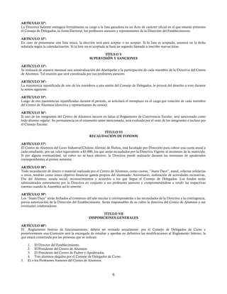ARTÍCULO 32º:
La Directiva Saliente entregará formalmente su cargo a la lista ganadora en un Acto de carácter oficial en el que estarán presentes
el Consejo de Delegados, la Junta Electoral, los profesores asesores y representantes de la Dirección del Establecimiento.
ARTÍCULO 32º:
En caso de presentarse una lista única, la elección será para aceptar o no aceptar. Si la lista es aceptada, asumirá en la fecha
señalada según la calendarización. Si la lista no es aceptada se hará un segundo llamado a inscribir nuevas listas.
TÍTULO V
SUPERVISIÓN Y SANCIONES
ARTÍCULO 33º:
Se realizará de manera mensual una autoevaluación del desempeño y la participación de cada miembro de la Directiva del Centro
de Alumnos. Tal reunión que será coordinada por sus profesores asesores.
ARTÍCULO 34º:
La inasistencia injustificada de uno de los miembros a una sesión del Consejo de Delegados, le privará del derecho a voto durante
la sesión siguiente.
ARTÍCULO 35º:
Luego de tres inasistencias injustificadas durante el periodo, se solicitará el reemplazo en el cargo por votación de cada miembro
del Centro de Alumnos (directiva y representantes de cursos).
ARTÍCULO 36º:
Si uno de los integrantes del Centro de Alumnos incurre en faltas al Reglamento de Convivencia Escolar, será sancionado como
todo alumno regular. Su permanencia en el estamento antes mencionado, será evaluada por el resto de los integrantes o incluso por
el Consejo Escolar.
TÍTULO VI
RECAUDACIÓN DE FONDOS
ARTÍCULO 37º:
El Centro de Alumnos del Liceo Industrial Chileno Alemán de Ñuñoa, está facultado por Dirección para cobrar una cuota anual a
cada estudiante, por un valor equivalente a $3.000, los que serán recaudados por la Directiva Vigente al momento de la matrícula.
Si por alguna eventualidad, tal cobro no se hace efectivo, la Directiva puede realizarlo durante las reuniones de apoderados
correspondientes al primer semestre.
ARTÍCULO 38º:
Toda recaudación de dinero o material realizada por el Centro de Alumnos, como cuotas, “Jeans Days”, stand, colectas solidarias
u otros, tendrán como único objetivo financiar gastos propios del alumnado: Aniversario, realización de actividades recreativas,
Día del Alumno, ayuda social, reconocimientos y acuerdos a los que llegue el Consejo de Delegados. Los fondos serán
administrados enteramente por la Directiva en conjunto a sus profesores asesores y comprometiéndose a rendir las respectivas
cuentas cuando la Asamblea así lo amerite.
ARTÍCULO 39º:
Los “Jeans Days” serán fechados al comienzo del año escolar y corresponderán a las necesidades de la Directiva y la contingencia,
previa autorización de la Dirección del Establecimiento. Serán responsables de su cobro la directiva del Centro de Alumnos y sus
eventuales colaboradores.
TÍTULO VII
DISPOSICIONES GENERALES
ARTÍCULO 40º:
El Reglamento Interno de funcionamiento, deberá ser revisado anualmente, por el Consejo de Delegados de Curso y
posteriormente una Comisión será la encargada de estudiar y aprobar en definitiva las modificaciones al Reglamento Interno, la
que estará constituida por las personas que se indican:
1. El Director del Establecimiento.
2. El Presidente del Centro de Alumnos.
3. El Presidente del Centro de Padres y Apoderados.
4. Tres alumnos elegidos por el Consejo de Delegados de Curso.
5. El o los Profesores Asesores del Centro de Alumnos.
6
 