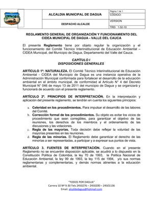 Página 1 de 1
                  ALCALDIA MUNICIPAL DE DAGUA                     CÓDIGO:

                                                                  VERSION
                            DESPACHO ALCALDE
                                                                  TRD: 1.02-10

  REGLAMENTO GENERAL DE ORGANIZACIÓN Y FUNCIONAMIENTO DEL
         CIDEA MUNICIPAL DE DAGUA - VALLE DEL CAUCA

El presente Reglamento tiene por objeto regular la organización y el
funcionamiento del Comité Técnico Interinstitucional de Educación Ambiental –
CIDEA Municipal, del Municipio de Dagua, Departamento del Valle del Cauca.

                                CAPÍTULO I
                         DISPOSICIONES GENERALES

ARTÍCULO 1º: NATURALEZA. El Comité Técnico Interinstitucional de Educación
Ambiental - CIDEA del Municipio de Dagua es una instancia operativa de la
Administración Municipal conformada para fortalecer el desarrollo de la educación
ambiental en el ámbito municipal, de conformidad al Artículo N° 4 del Decreto
Municipal N° 046 de mayo 13 de 2011 del municipio de Dagua y se organizará y
funcionará de acuerdo con el presente reglamento.

ARTÍCULO 2º. PRINCIPIOS DE INTERPRETACIÓN. En la interpretación y
aplicación del presente reglamento, se tendrán en cuenta los siguientes principios:

   a. Celeridad en los procedimientos. Para impulsar el desarrollo de las labores
      del Comité.
   b. Corrección formal de los procedimientos. Su objeto es evitar los vicios de
      procedimiento que sean corregibles, para garantizar el objetivo de las
      reuniones, los derechos de los miembros y el ordenamiento de las
      discusiones y las votaciones.
   c. Regla de las mayorías. Toda decisión debe reflejar la voluntad de las
      mayorías presentes en las reuniones.
   d. Regla de las minorías. El Reglamento debe garantizar el derecho de las
      minorías a ser representadas, a participar y a expresar sus puntos de vista.

ARTÍCULO 3. FUENTES DE INTERPRETACIÓN. Cuando en el presente
Reglamento no se encuentre disposición aplicable, se acudirá a lo dispuesto en la
Constitución Política de Colombia, la ley 70 de 1993, la Política Nacional de
Educación Ambiental, la ley 99 de 1993, la ley 115 de 1994, y/o sus normas
reglamentarias y complementarias, y demás normas atinentes a la educación
ambiental.



                                   “TODOS POR DAGUA”
                  Carrera 10 Nº 9-30 Tels 2450276 – 2450200 – 24501136
                            Email. alcaldedagua@hotmail.com
 