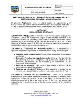 Página 1 de 1
                  ALCALDIA MUNICIPAL DE DAGUA                    CÓDIGO:

                                                                 VERSION
                           DESPACHO ALCALDE
                                                                 TRD: 1.02-10

  REGLAMENTO GENERAL DE ORGANIZACIÓN Y FUNCIONAMIENTO DEL
         CIDEA MUNICIPAL DE DAGUA - VALLE DEL CAUCA

El presente Reglamento tiene por objeto regular la organización y el
funcionamiento del Comité Técnico Interinstitucional de Educación Ambiental –
CIDEA Municipal, del Municipio de Dagua, Departamento del Valle del Cauca.

                                CAPÍTULO I
                         DISPOSICIONES GENERALES

ARTÍCULO 1º: NATURALEZA. El Comité Técnico Interinstitucional de Educación
Ambiental - CIDEA del Municipio de Dagua es una instancia operativa de la
Administración Municipal conformada para fortalecer el desarrollo de la educación
ambiental en el ámbito municipal, de conformidad al Artículo N° 4 del Decreto
Municipal N° 046 de mayo 13 de 2011 del municipio de Dagua y se organizará y
funcionará de acuerdo con el presente reglamento.

ARTÍCULO 2º. PRINCIPIOS DE INTERPRETACIÓN. En la interpretación y
aplicación del presente reglamento, se tendrán en cuenta los siguientes principios:

   a. Celeridad en los procedimientos. Para impulsar el desarrollo de las labores
      del Comité.
   b. Corrección formal de los procedimientos. Su objeto es evitar los vicios de
      procedimiento que sean corregibles, para garantizar el objetivo de las
      reuniones, los derechos de los miembros y el ordenamiento de las
      discusiones y las votaciones.
   c. Regla de las mayorías. Toda decisión debe reflejar la voluntad de las
      mayorías presentes en las reuniones.
   d. Regla de las minorías. El Reglamento debe garantizar el derecho de las
      minorías a ser representadas, a participar y a expresar sus puntos de vista.

ARTÍCULO 3. FUENTES DE INTERPRETACIÓN. Cuando en el presente
Reglamento no se encuentre disposición aplicable, se acudirá a lo dispuesto en la
Constitución Política de Colombia, la ley 70 de 1993, la Política Nacional de
Educación Ambiental, la ley 99 de 1993, la ley 115 de 1994, y/o sus normas
reglamentarias y complementarias, y demás normas atinentes a la educación
ambiental.



                                  “TODOS POR DAGUA”
                 Carrera 10 Nº 9-30 Tels 2450276 – 2450200 – 24501136
                           Email. alcaldedagua@hotmail.com
 