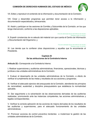  

COMISIÓN DE DERECHOS HUMANOS DEL ESTADO DE MÉXICO

VII. Editar y reproducir el contenido de la información y documentación de la Comisión;
VIII. Crear y desarrollar programas que permitan tener acceso a la información y
documentación especializada y almacenada;
IX. Asistir y participar en las sesiones de Comités y Subcomités de la Comisión, en los que
tenga intervención, conforme a las disposiciones aplicables;
Fracción adicionada Gaceta del Gobierno 05-10-2011
Entrada en vigor 19-10-2011

X. Expedir constancias de no adeudo del material con que cuenta el Centro de Información
y Documentación del Organismo; y
Fracción reformada Gaceta del Gobierno 05-10-2011
Entrada en vigor 19-10-2011

XI. Las demás que le confieren otras disposiciones y aquellas que le encomiende el
Presidente.
Capítulo XI
De las atribuciones de la Contraloría Interna
Artículo 22.- Corresponde a la Contraloría Interna:
I. Realizar supervisiones y auditorías administrativas, financieras, operacionales, técnicas y
jurídicas a las unidades administrativas de la Comisión;
II. Evaluar el desempeño de las unidades administrativas de la Comisión, a efecto de
verificar el cumplimiento de las metas y resultados de sus acciones y programas;
III. Verificar el adecuado ejercicio del presupuesto de la Comisión, atendiendo los principios
de racionalidad, austeridad y disciplina presupuestaria que establezca la normatividad
aplicable;
IV. Dar seguimiento a la solventación de las observaciones derivadas de las auditorías
realizadas, promoviendo ante las instancias competentes, las acciones administrativas y
legales correspondientes;
V. Verificar la correcta aplicación de las acciones de mejora derivadas de los resultados de
las auditorías y supervisiones, para el adecuado funcionamiento de las unidades
administrativas;
VI. Promover acciones de control preventivo tendentes a modernizar la gestión de las
unidades administrativas de la Comisión;

 