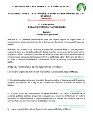  

COMISIÓN DE DERECHOS HUMANOS DEL ESTADO DE MÉXICO

REGLAMENTO INTERNO DE LA COMISIÓN DE DERECHOS HUMANOS DEL ESTADO
DE MÉXICO
TEXTO VIGENTE
Última reforma publicada Gaceta del Gobierno 11-07-2012

TÍTULO PRIMERO
DE LA ORGANIZACIÓN Y ATRIBUCIONES
Capítulo I
Disposiciones generales
Artículo 1.- El presente ordenamiento tiene por objeto regular la organización, el
funcionamiento y los procedimientos de la Comisión de Derechos Humanos del Estado de
México.
Artículo 2.- La Comisión de Derechos Humanos del Estado de México como organismo
autónomo, tiene a su cargo la protección de los derechos humanos de conformidad con lo
establecido en la Constitución Política de los Estados Unidos Mexicanos, los instrumentos
internacionales aplicables, la Constitución Política del Estado Libre y Soberano de México,
la Ley de la Comisión de Derechos Humanos del Estado de México y otros ordenamientos
legales.
Artículo 3.- Para los efectos de este Reglamento se entiende por:
I. Comisión u Organismo: la Comisión de Derechos Humanos del Estado de México;
Fracción reformada Gaceta del Gobierno 05-10-2011
Entrada en vigor 19-10-2011

II. Consejo Consultivo: al órgano colegiado de opinión sobre el desempeño del Organismo,
integrado en términos de la Ley de la Comisión de Derechos Humanos del Estado de
México;
Fracción reformada Gaceta del Gobierno 05-10-2011
Entrada en vigor 19-10-2011

III. Consejo contra la Discriminación: al órgano ciudadano de opinión y asesoría de las
acciones, políticas públicas, programas y proyectos que desarrolle la Comisión en materia
de prevención y eliminación de la discriminación conforme a la Ley para Prevenir, Combatir y
Eliminar Actos de Discriminación en el Estado de México;
Fracción reformada Gaceta del Gobierno 05-10-2011
Entrada en vigor 19-10-2011

IV. Ley: la Ley de la Comisión de Derechos Humanos del Estado de México;

 