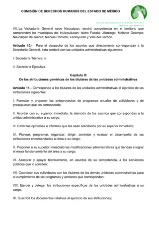  

COMISIÓN DE DERECHOS HUMANOS DEL ESTADO DE MÉXICO

Fracción adicionada Gaceta del Gobierno 11-07-2012
Entrada en vigor 08-08-2012

VII. La Visitaduría General sede Naucalpan, tendrá competencia en el territorio que
comprenden los municipios de: Huixquilucan; Isidro Fabela; Jilotzingo; Melchor Ocampo;
Naucalpan de Juárez; Nicolás Romero; Teoloyucan y Villa del Carbón.
Artículo 10.- Para el despacho de los asuntos que directamente correspondan a la
Secretaría General, ésta contará con las unidades administrativas siguientes:
I. Secretaría Técnica; y
II. Secretaría Ejecutiva.
Capítulo III
De las atribuciones genéricas de los titulares de las unidades administrativas
Artículo 11.- Corresponde a los titulares de las unidades administrativas el ejercicio de las
atribuciones siguientes:
I. Formular y proponer los anteproyectos de programas anuales de actividades y de
presupuesto que les corresponda;
II. Acordar con su superior inmediato, la atención de los asuntos que correspondan a la
unidad administrativa a su cargo;
III. Emitir las opiniones e informes que les sean solicitados por su superior inmediato;
IV. Planear, programar, organizar, dirigir, controlar y evaluar el desempeño de las
atribuciones encomendadas al área a su cargo;
V. Proponer a su superior inmediato las modificaciones administrativas que tiendan a lograr
el mejor funcionamiento del área a su cargo;
VI. Asesorar y apoyar técnicamente, en asuntos de su competencia, a los servidores
públicos que lo soliciten;
VII. Coordinar sus actividades con los titulares de las demás unidades administrativas para
el cumplimiento de los programas y acciones que correspondan;
VIII. Ejercer y delegar las atribuciones específicas de las unidades administrativas a su
cargo;
IX. Suscribir los documentos relativos al ejercicio de sus atribuciones;

 