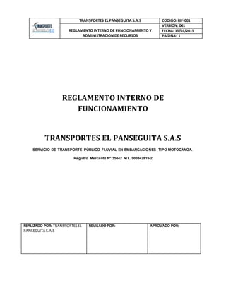 TRANSPORTES EL PANSEGUITA S.A.S CODIGO:RIF-001
REGLAMENTO INTERNO DE FUNCIONAMIENTO Y
ADMINISTRACION DE RECURSOS
VERSION: 001
FECHA: 15/01/2015
PAGINA: 1
REGLAMENTO INTERNO DE
FUNCIONAMIENTO
TRANSPORTES EL PANSEGUITA S.A.S
SERVICIO DE TRANSPORTE PÚBLICO FLUVIAL EN EMBARCACIONES TIPO MOTOCANOA.
Registro Mercantil N° 35842 NIT. 900842819-2
REALIZADO POR: TRANSPORTESEL
PANSEGUITA S.A.S
REVISADO POR: APROVADO POR:
 