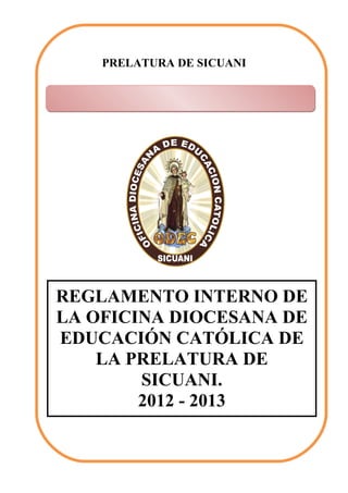 PRELATURA DE SICUANI




Oficina Diocesana de Educación




REGLAMENTO INTERNO DE
LA OFICINA DIOCESANA DE
EDUCACIÓN CATÓLICA DE
    LA PRELATURA DE
        SICUANI.
        2012 - 2013
 