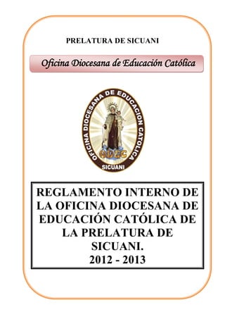 PRELATURA DE SICUANI


Oficina Diocesana de Educación Católica




REGLAMENTO INTERNO DE
LA OFICINA DIOCESANA DE
EDUCACIÓN CATÓLICA DE
    LA PRELATURA DE
        SICUANI.
        2012 - 2013
 