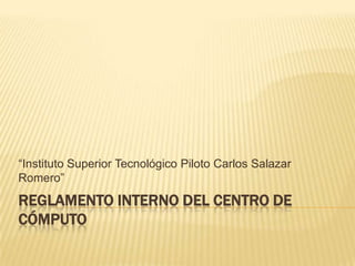 “Instituto Superior Tecnológico Piloto Carlos Salazar
Romero”
REGLAMENTO INTERNO DEL CENTRO DE
CÓMPUTO
 
