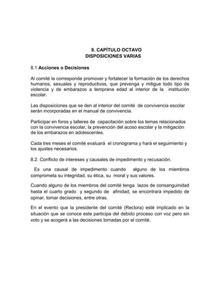 8. CAPÍTULO OCTAVO
DISPOSICIONES VARIAS
8.1 Acciones o Decisiones
Al comité le corresponde promover y fortalecer la formación de los derechos
humanos, sexuales y reproductivos, que prevenga y mitigue todo tipo de
violencia y de embarazos a temprana edad al interior de la institución
escolar.
Las disposiciones que se den al interior del comité de convivencia escolar
serán incorporadas en el manual de convivencia.
Participar en foros y talleres de capacitación sobre los temas relacionados
con la convivencia escolar, la prevención del acoso escolar y la mitigación
de los embarazos en adolescentes.
Cada tres meses el comité evaluará el cronograma y hará el seguimiento y
los ajustes necesarios.
8.2. Conflicto de intereses y causales de impedimento y recusación.
Es una causal de impedimento cuando alguno de los miembros
comprometa su integridad, su ética, su moral y sus valores.
Cuando alguno de los miembros del comité tenga lazos de consanguinidad
hasta el cuarto grado y segundo de afinidad, se encontrará impedido de
opinar, tomar decisiones, entre otras.
En el evento que la presidente del comité (Rectora) esté implicado en la
situación que se conoce este participa del debido proceso con voz pero sin
voto y se acogerá a las decisiones tomadas por el comité.
 