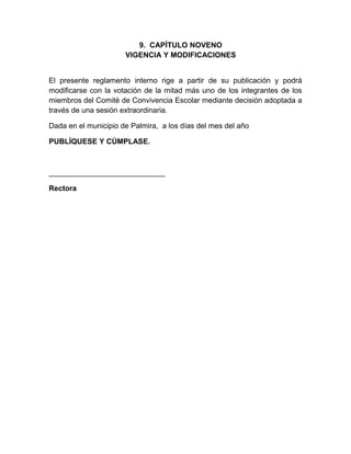 9. CAPÍTULO NOVENO
VIGENCIA Y MODIFICACIONES
El presente reglamento interno rige a partir de su publicación y podrá
modificarse con la votación de la mitad más uno de los integrantes de los
miembros del Comité de Convivencia Escolar mediante decisión adoptada a
través de una sesión extraordinaria.
Dada en el municipio de Palmira, a los días del mes del año
PUBLÍQUESE Y CÚMPLASE.
____________________________
Rectora
 