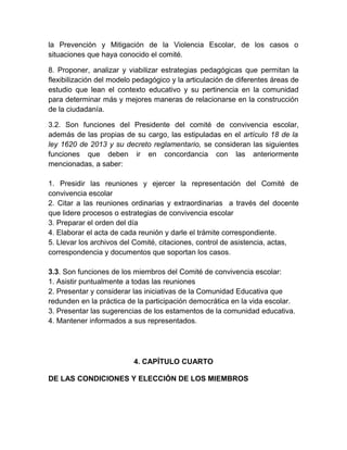 la Prevención y Mitigación de la Violencia Escolar, de los casos o
situaciones que haya conocido el comité.
8. Proponer, analizar y viabilizar estrategias pedagógicas que permitan la
flexibilización del modelo pedagógico y la articulación de diferentes áreas de
estudio que lean el contexto educativo y su pertinencia en la comunidad
para determinar más y mejores maneras de relacionarse en la construcción
de la ciudadanía.
3.2. Son funciones del Presidente del comité de convivencia escolar,
además de las propias de su cargo, las estipuladas en el artículo 18 de la
ley 1620 de 2013 y su decreto reglamentario, se consideran las siguientes
funciones que deben ir en concordancia con las anteriormente
mencionadas, a saber:
1. Presidir las reuniones y ejercer la representación del Comité de
convivencia escolar
2. Citar a las reuniones ordinarias y extraordinarias a través del docente
que lidere procesos o estrategias de convivencia escolar
3. Preparar el orden del día
4. Elaborar el acta de cada reunión y darle el trámite correspondiente.
5. Llevar los archivos del Comité, citaciones, control de asistencia, actas,
correspondencia y documentos que soportan los casos.
3.3. Son funciones de los miembros del Comité de convivencia escolar:
1. Asistir puntualmente a todas las reuniones
2. Presentar y considerar las iniciativas de la Comunidad Educativa que
redunden en la práctica de la participación democrática en la vida escolar.
3. Presentar las sugerencias de los estamentos de la comunidad educativa.
4. Mantener informados a sus representados.
4. CAPÍTULO CUARTO
DE LAS CONDICIONES Y ELECCIÓN DE LOS MIEMBROS
 