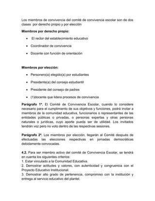 Los miembros de convivencia del comité de convivencia escolar son de dos
clases por derecho propio y por elección
Miembros por derecho propio:
• El rector del establecimiento educativo
• Coordinador de convivencia
• Docente con función de orientación
Miembros por elección:
• Personero(a) elegido(a) por estudiantes
• Presidente(a) del consejo estudiantil
• Presidente del consejo de padres
• (1)docente que lidera procesos de convivencia
Parágrafo 1º. El Comité de Convivencia Escolar, cuando lo considere
necesario para el cumplimiento de sus objetivos y funciones, podrá invitar a
miembros de la comunidad educativa, funcionarios o representantes de las
entidades públicas o privadas, o personas expertas y otras personas
naturales o jurídicas, cuyo aporte pueda ser de utilidad. Los invitados
tendrán voz pero no voto dentro de las respectivas sesiones.
Parágrafo 2º. Los miembros por elección, llegarán al Comité después de
efectuadas las elecciones respectivas en jornadas democráticas
debidamente convocadas.
4.2. Para ser miembro activo del comité de Convivencia Escolar, se tendrá
en cuenta los siguientes criterios:
1. Estar vinculado a la Comunidad Educativa.
2. Demostrar actitudes y valores, con autenticidad y congruencia con el
Proyecto Educativo Institucional.
3. Demostrar alto grado de pertenencia, compromiso con la institución y
entrega al servicio educativo del plantel.
 