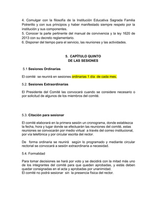 4. Comulgar con la filosofía de la Institución Educativa Sagrada Familia
Potrerillo y con sus principios y haber manifestado siempre respeto por la
institución y sus componentes.
5. Conocer la parte pertinente del manual de convivencia y la ley 1620 de
2013 con su decreto reglamentario.
6. Disponer del tiempo para el servicio, las reuniones y las actividades.
5. CAPÍTULO QUINTO
DE LAS SESIONES
5.1 Sesiones Ordinarias
El comité se reunirá en sesiones ordinarias 1 día de cada mes.
5.2. Sesiones Extraordinarias
El Presidente del Comité las convocará cuando se considere necesario o
por solicitud de algunos de los miembros del comité.
5.3. Citación para sesionar
El comité elaborará en la primera sesión un cronograma, donde establezca
la fecha, hora y lugar donde se efectuarán las reuniones del comité, estas
reuniones se convocarán por medio virtual a través del correo institucional,
por vía telefónica y por circular escrita del rector.
De forma ordinaria se reunirá según lo programado y mediante circular
rectorial se convocará a sesión extraordinaria a necesidad.
5.4. Formalidad
Para tomar decisiones se hará por voto y se decidirá con la mitad más uno
de los integrantes del comité para que queden aprobadas, y estás deben
quedar consignadas en el acta y aprobadas por unanimidad.
El comité no podrá sesionar sin la presencia física del rector.
 