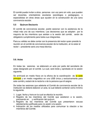 El comité puede invitar a otros personas con voz pero sin voto, que pueden
ser docentes, orientadores escolares (psicólogos o pedagogos), o
especialistas en otras áreas que ayuden en la construcción de una sana
convivencia escolar.
5.5 Quórum Decisorio
El comité de convivencia escolar, podrá sesionar con la asistencia de la
mitad más uno de sus miembros. Las decisiones que se adopten por la
mayoría de los miembros que asistan a la sesión del comité, serán de
obligatorio cumplimiento para todos sus integrantes.
Para su validez se debe contar con la presencia del rector quien preside la
reunión en el comité de convivencia escolar de la institución, al no estar el
rector – presidente será una mesa técnica.
5.6. Actas
En todas las sesiones se elaborará un acta por parte del secretario de
actas designado por el comité. La cual, será leída y aprobada en la sesión
siguiente.
Se archivará en medio físico en la oficina de la coordinación de la sede
principal y en medio magnético en una USB única y exclusivamente para
este comité y estará de la rectoría o de la persona que él asigne.
De todas las sesiones que adelante el Comité de convivencia escolar de la
institución se deberá elaborar un acta, la cual deberá contener como mínimo
lo siguiente:
1. Lugar, fecha y hora en la cual se efectúo la reunión.
2. Registro de los miembros del Comité que asistieron a la sesión,
precisando en y verificación del quórum.
3. Registro de los miembros del Comité que presentaron excusa
debidamente justificada para no asistir a la sesión.
4. Indicación de los medios utilizados para comunicar la citación a los
miembros del Comité.
 