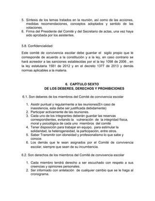 5. Síntesis de los temas tratados en la reunión, así como de las acciones,
medidas recomendaciones, conceptos adoptados y sentido de las
votaciones.
6. Firma del Presidente del Comité y del Secretario de actas, una vez haya
sido aprobada por los asistentes.
5.8. Confidencialidad:
Este comité de convivencia escolar debe guardar el sigilo propio que le
corresponde de acuerdo a la constitución y a la ley, en caso contrario se
hará acreedor a las sanciones establecidas por el la ley 1098 de 2006 , en
la ley estatutaria 1581 de 2012 y en el decreto 1377 de 2013 y demás
normas aplicables a la materia.
6. CAPÍTULO SEXTO
DE LOS DEBERES, DERECHOS Y PROHIBICIONES
6.1. Son deberes de los miembros del Comité de convivencia escolar
1. Asistir puntual y regularmente a las reuniones(En caso de
inasistencia, esta debe ser justificada debidamente)
2. Participar activamente de las reuniones.
3. Cada uno de los integrantes deberán guardar las reservas
correspondientes, evitando la vulneración de la integridad física,
moral y psicológica de cada uno miembros del comité
4. Tener disposición para trabajar en equipo, para estimular la
solidaridad, la heterogeneidad, la participación, entre otros.
5. Saber Transmitir con idoneidad y profesionalismo lo que sabe y
conoce.
6. Los demás que le sean asignados por el Comité de convivencia
escolar, siempre que sean de su incumbencia.
6.2. Son derechos de los miembros del Comité de convivencia escolar
1. Cada miembro tendrá derecho a ser escuchado con respeto a sus
creencias y opiniones personales.
2. Ser informado con antelación de cualquier cambio que se le haga al
cronograma.
 